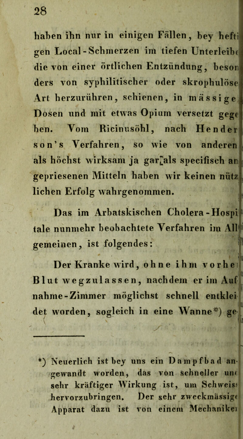 haben ihn nur in einigen Fällen, bey hefti gen Local-Schmerzen im tiefen Unterleibt die von einer örtlichen Entzündung, besor ders von syphilitischer oder skrophulöse Art herzurühren, schienen, in massige Dosen und mit etwas Opium versetzt gege ben. Vom Ricinusöhl, nach He n der son’s Verfahren, so wie von anderen als höchst wirksam ja gar[]als specifisch an; gepriesenen Mitteln haben wir keinen nützj liehen Erfolg wahrgenommen. l Das im Arbatskischen Cholera-Hospif tale nunmehr beobachtete Verfahren im Allf gemeinen, ist folgendes: jl * ' ä Der Kranke wird, oh n e ihm vorbei^ i ij Bl ut wegzulassen, nachdem er im AufJ nähme-Zimmer möglichst schnell entklei i 11' worden, sogleich in eine Wannege, Neuerlich ist bey uns ein Dampfbad an- gewandt worden, das von schneiJer uiiM sehr kräftiger Wirkung ist, um Schweis?' hervorzubringen. Der sehr zweckmässige Apparat dazu ist von einem Mechanikei de^