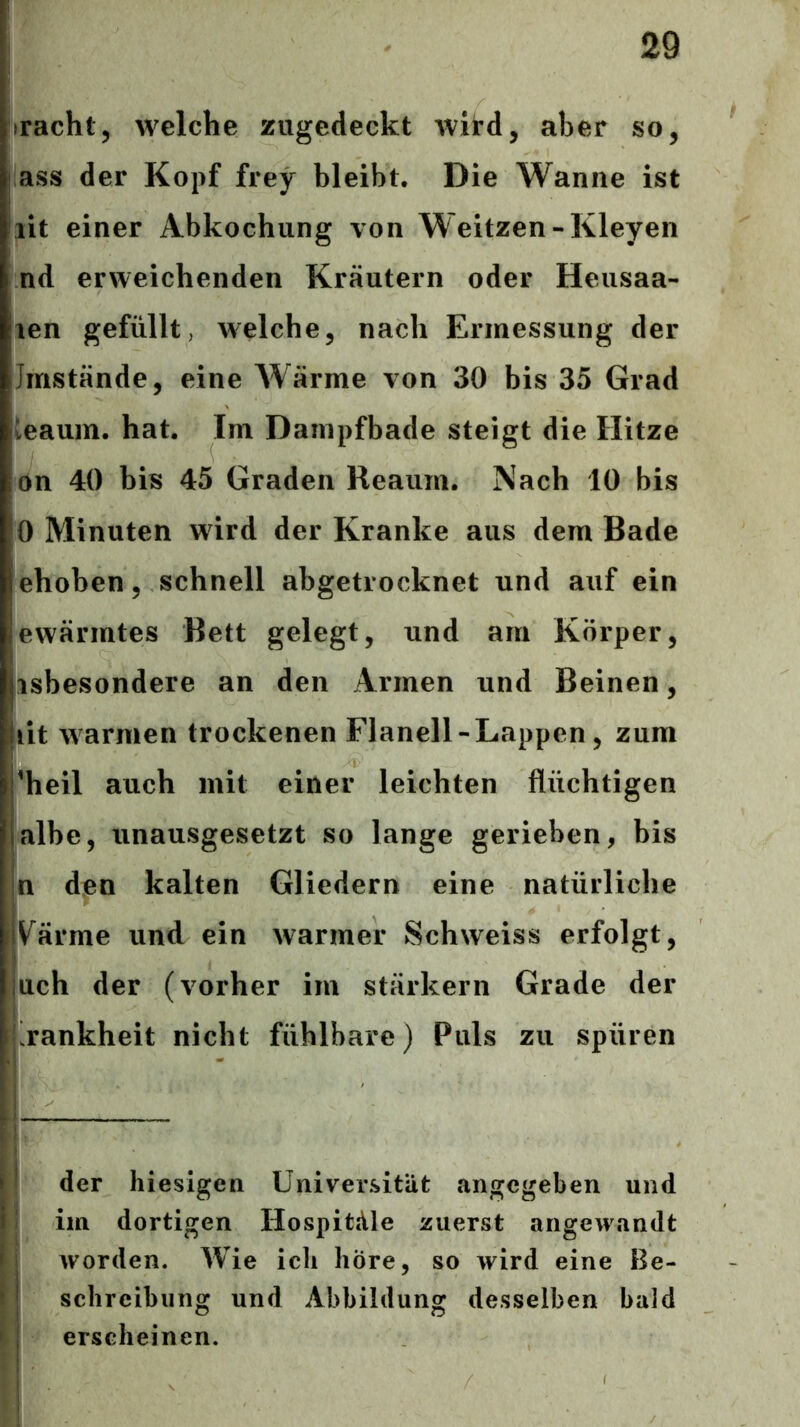 iracht, welche zugedeckt wird, aber so, ass der Kopf frey bleibt. Die Wanne ist lit einer Abkochung von Weitzen-Kleyen nd erweichenden Kräutern oder Heusaa- len gefüllt, welche, nach Ermessung der Imstande, eine Wärme von 30 bis 35 Grad ieaum. hat. Im Dainpfbade steigt die Hitze on 40 bis 45 Graden Reaum. Nach 10 bis 0 Minuten wird der Kranke aus dem Bade ehohen, schnell abgetrocknet und auf ein ewärmtes Bett gelegt, und am Körper, isbesondere an den Armen und Beinen, lit warmen trockenen Flanell - Lappen , zum 'heil auch mit einer leichten flüchtigen albe, unausgesetzt so lange gerieben, bis n den kalten Gliedern eine natürliche V^ärme und ein warmer Schweiss erfolgt, uch der (vorher im stärkern Grade der Rankheit nicht fühlbare) Puls zu spüren der hiesigen Universität angegeben und im dortigen Hospitäle zuerst angewandt worden. Wie ich höre, so wird eine Be- schreibung und Abbildung desselben bald erscheinen.