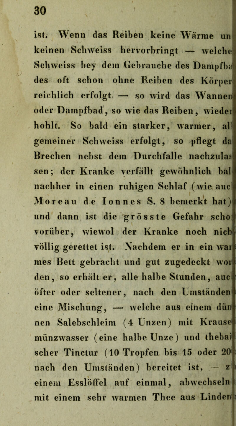 ist* Wenn das Reiben keine W’ärme un| keinen Schweiss hervorbringt — welchej Schvveiss bey dem Gebrauche des DampfbaÄ des oft schon ohne Reiben des Körper reichlich erfolgt —• so wird das Wannen oder Dampfbad, so wie das Reiben, wieder hohlt. So bald ein starker, warmer, al gemeiner Schweiss erfolgt, so pflegt dal Brechen nebst dem Durchfalle nachzulan sen; der Kranke verfällt gewöhnlich bal nachher in einen ruhigen Schlaf (wie auc Moreau de lonnes S. 8 bemerkt hat) und dann ist die grösste Gefahr scho vorüber, Aviewol der Kranke noch nicb völlig gerettet ist. Nachdem er in ein war mes Bett gebracht und gut zugedeckt wor den, so erhält er, alle halbe Stunden, auc öfter oder seltener, nach den Umständen eine Mischung, — welche aus einem dün nen Salebschleim (4 Unzen) mit Krause münzwasser (eine halbe Unze) und thebai scher Tinctur (10 Tropfen bis 15 oder 20 nach den Umständen) bereitet ist, — z! einem Esslöffel auf einmal, abwechseln mit einem sehr warmen Thee aus Linden*