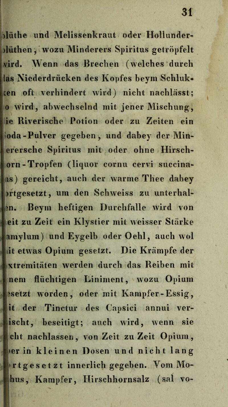 lilüthe und Melissenkraut oder Hollunder- ^lüthen, wozu Minderers Spiritus getröpfelt l^^ird. Wenn das Brechen (welches durch las Niederdrücken des Kopfes beym Schluk« cen oft verhindert wird) nicht nachlässt; 0 wird5 abwechselnd mit jener Mischung, ie Riverische Potion oder zu Zeiten ein ^oda-Pulver gegeben, und dabey der Min- erersche Spiritus mit oder ohne Hirsch- orn-Tropfen (liquor cornu cervi succina- iis) gereicht, auch der warme Thee dabey 3rtgesetzt, um den Schweiss zu unterhal- ;3n. Beym heftigen Durchfalle wird von leit zu Zeit ein Klystier mit weisser Stärke amylum) und Eygelb oder Oehl, auch wol lit etwas Opium gesetzt. Die Krämpfe der xtremitäten Averden durch das Reiben mit neni flüchtigen Liniment, avozu Opium ?setzt Avorden, oder mit Kampfer-Essig, it der Tinctur des Capsici anniii ver- ischt, beseitigt; auch Avird, Avenn sie eilt nachlassen, von Zeit zu Zeit Opium, ler in kleinen Dosen und nicht lang »rtgesetzt innerlich gegeben. Vom Mo- |hus, Kampfer, Hirschhornsalz (sal 1 vo-