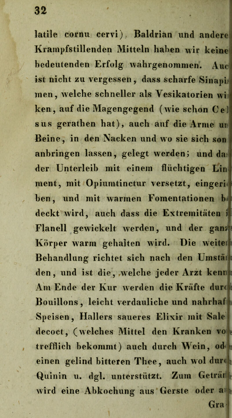 latile cornii cervi), Baldrian und andere! Krampfstillenden Mitteln haben wir keine bedeutenden Erfolg Avahrgenommen. Aue ist nicht zu vergessen, dass scharfe Sinapb men, Avelche schneller als Vesikatorien wii ken, auf die Magengegend (wie schon Ce] sus gerathen hat), auch auf die Arme ur Beine, in den Nacken und wo sie sich son anbringen lassen, gelegt werden; und dar der Unterleib mit einem flüchtigen Lin ment, mit Opiumtinctur versetzt, eingeri« ben, und mit warmen Fomentationen b<' deckt^wird, auch dass die Extremitäten i Flanell gewickelt werden, und der gansi^f Körper warm gehalten wird. Die weiteij Behandlung richtet sich nach den Umstäi ii den, und ist die, .welche jeder Arzt kenn in Am Ende der Kur werden die Kräfte durc I Bouillons, leicht verdauliche und nahrhafio Speisen, Hallers saueres Elixir mit Sale decoct, (welches Mittel den Kranken vo e , trefflich bekommt) auch durch Wein, od*hi] einen gelind bitteren Thee, auch wol durc m Quiiiin u. dgl. unterstützt. Zum Geträr4 wird eine Abkochung aus Gerste oder ailsi