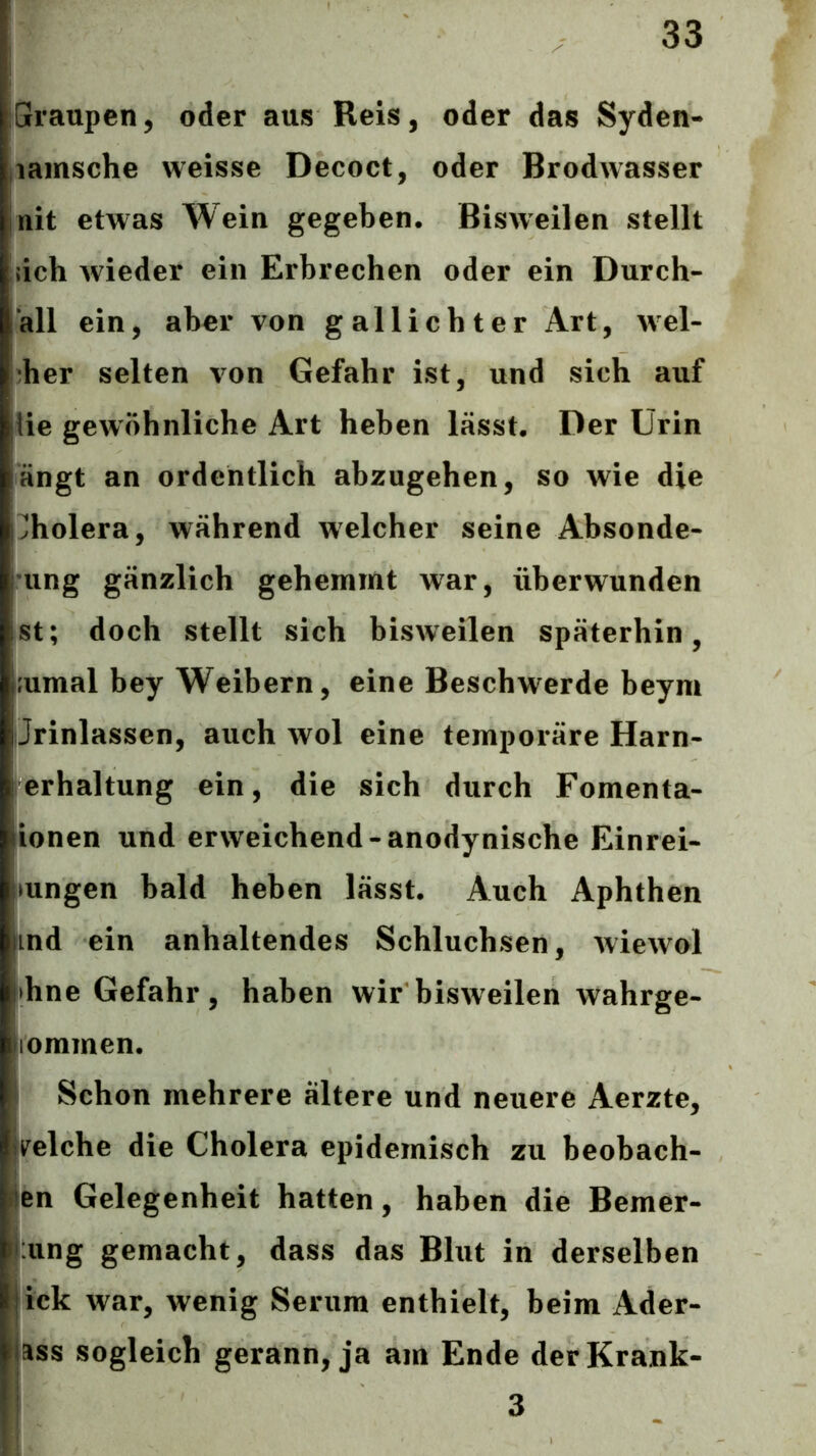 Graupen, oder aus Reis, oder das Syden- iiamsche weisse Decoct, oder Brodwasser init etwas Wein gegeben. Bisweilen stellt ,;ich wieder ein Erbrechen oder ein Durch- all ein, aber von gallicbter Art, wel- cher selten von Gefahr ist, und sich auf Ue gewöhnliche Art heben lässt. Der Urin fängt an ordentlich abzugehen, so wie die hholera, während welcher seine Absonde- rung gänzlich gehemmt war, überwunden ist; doch stellt sich bisweilen späterhin, j.'umal bey Weibern, eine Beschwerde beym Jrinlassen, auch wol eine temporäre Harn- j erhaltung ein, die sich durch Fomenta- ionen und erweichend-anodynische Einrei- Imngen bald heben lässt. Auch Aphthen lind ein anhaltendes Schluchsen, wiewol l>hne Gefahr, haben wir bisweilen wahrge- jiommen. \ Schon mehrere ältere und neuere Aerzte, velche die Cholera epidemisch zu beobach- ten Gelegenheit hatten, haben die Bemer- lung gemacht, dass das Blut in derselben iick war, wenig Serum enthielt, beim Ader- lass sogleich gerann, ja am Ende der Krank-