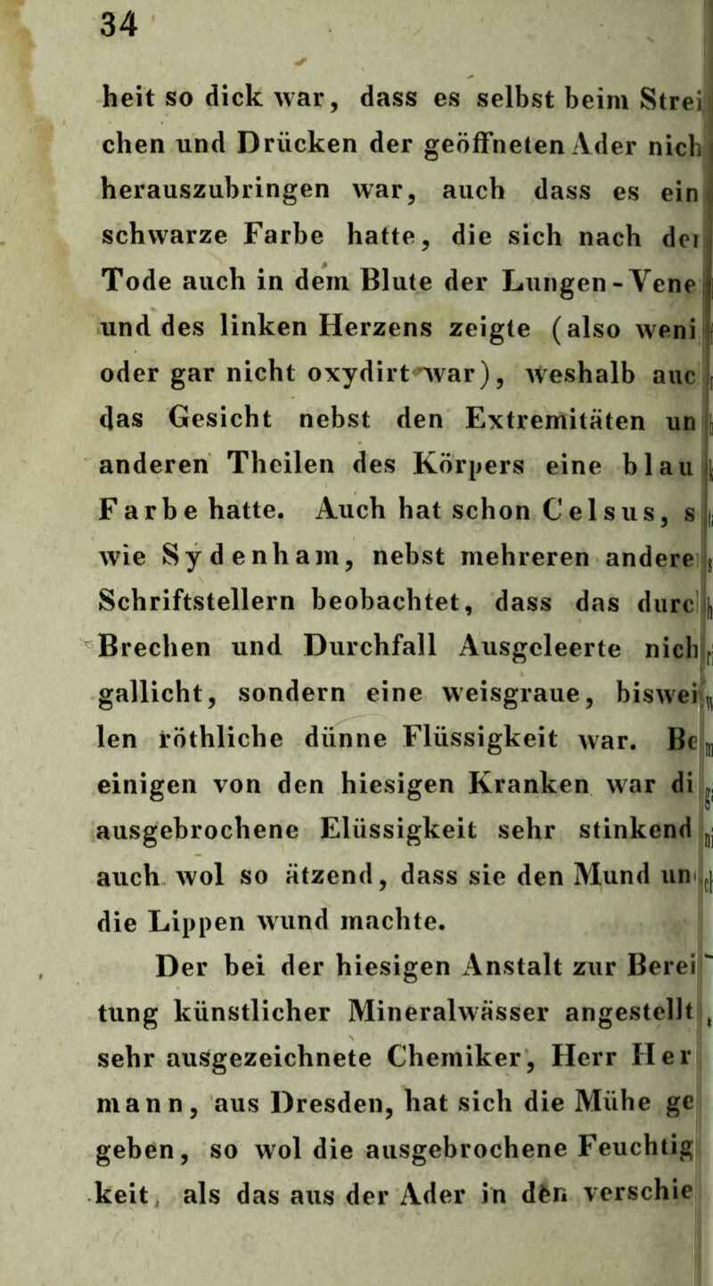 heit so dick war, dass es selbst beim Streii dien und Drücken der geöffneten Ader nicbj herauszubringen war, auch dass es ein schwarze Farbe hatte, die sich nach der Tode auch in dem Blute der Lungen-Vene und des linken Herzens zeigte (also weni oder gar nicht oxydirt'War), weshalb aiic das Gesicht nebst den Extremitäten unj anderen Theilen des Körpers eine blau| Farbe hatte. Auch hat schon Ceisus, s }d wie Sydenham, nebst mehreren andere $ Schriftstellern beobachtet, dass das durc J Brechen und Durchfall Ausgcleerte nicliir, gallicht, sondern eine weisgraue, biswen^ len röthliche dünne Flüssigkeit war. Bem einigen von den hiesigen Kranken war dijjjj ausgebrochene Elüssigkeit sehr stinkend i,jj auch wol so ätzend, dass sie den Mund un jji die Lippen wund machte. Der bei der hiesigen iVnstalt zur Bereif tung künstlicher Mineralwässer angestellt f sehr ausgezeichnete Chemiker, Herr Her, mann, aus Dresden, hat sich die Mühe ge geben, so wol die ausgebrochene Feuchtig- keit als das aus der Ader in dfen verschie