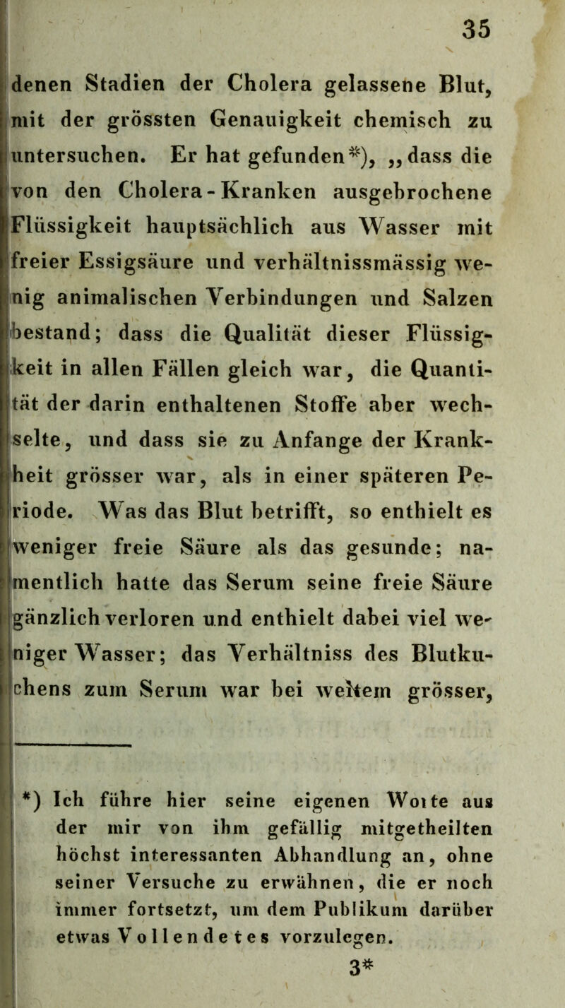 denen Stadien der Cholera gelassene Blut, mit der grössten Genauigkeit chemisch zu untersuchen. Er hat gefunden^), „dass die von den Cholera-Kranken ausgebrochene Flüssigkeit hauptsächlich aus Wasser mit freier Essigsäure und verhältnissmässig we- nig animalischen Verbindungen und Salzen bestand; dass die Qualität dieser Flüssig- keit in allen Fällen gleich war, die Quanti- tät der darin enthaltenen Stoffe aber wech- selte, und dass sie zu Anfänge der Krank- heit grösser war, als in einer späteren Pe- riode. Was das Blut betrifft, so enthielt es 'weniger freie Säure als das gesunde; na- mentlich hatte das Serum seine freie Säure 'gänzlich verloren und enthielt dabei viel we- niger W^asser; das Verhältniss des Blutku- I chens zum Serum war bei wehem grösser, Ich führe hier seine eigenen Woite aus der mir von ihm gefällig mitgetheilten höchst interessanten Abhandlung an, ohne seiner Versuche zu erwähnen, die er noch immer fortsetzt, um dem Publikum darüber etwas Vollendetes vorzulcgen. 3^