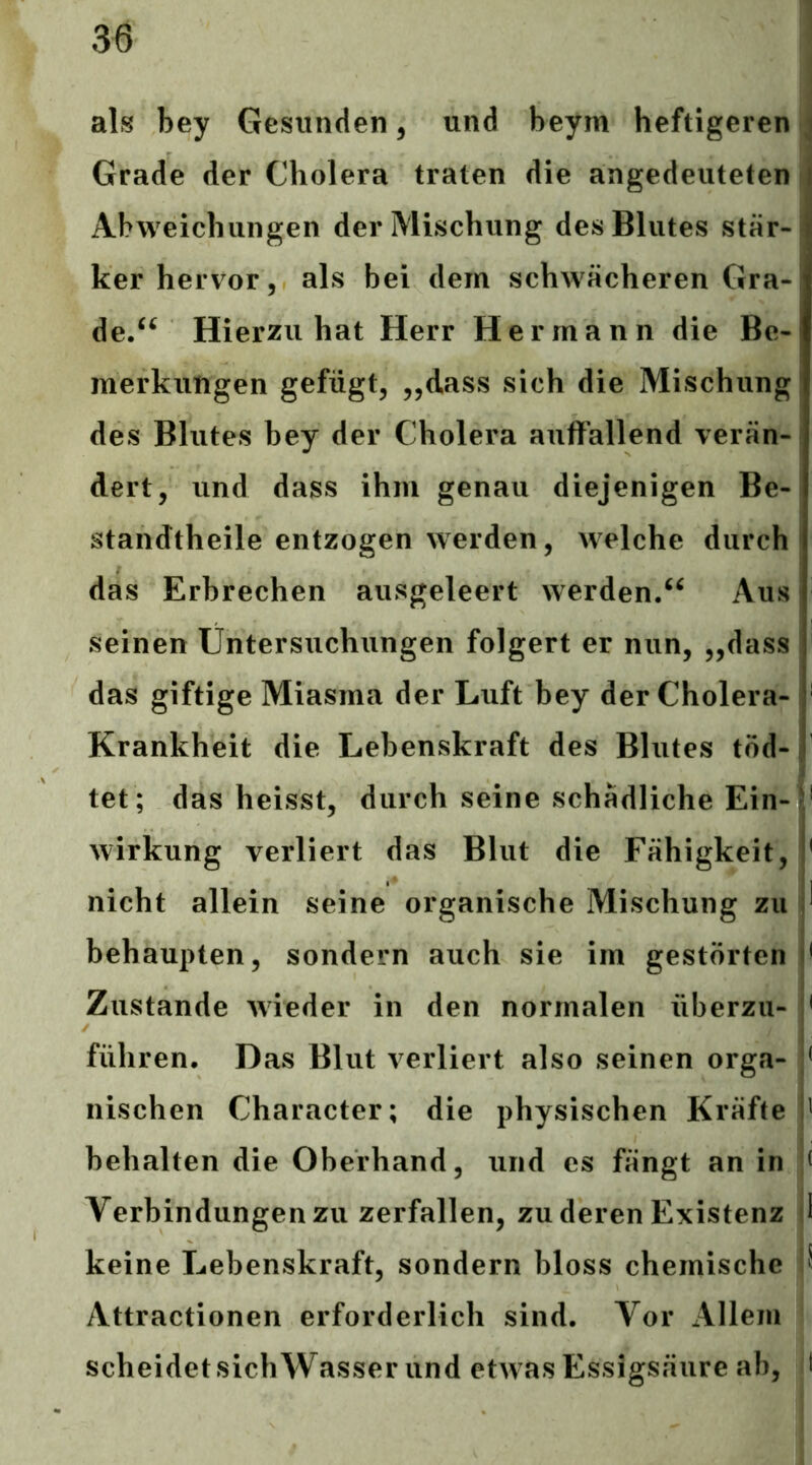 als bey Gesunden, und beym heftigeren Grade der Cholera traten die angedeuteten j Abweichungen der Mischung des Blutes stär- ker hervor, als bei dem schwächeren Gra- de/^ Hierzu hat Herr Hermann die Be- merkungen gefügt, „dass sich die Mischung des Blutes bey der Cholera auffallend verän- dert, und dass ihm genau diejenigen Be- standtheile entzogen werden, welche durch das Erbrechen ausgeleert werden/^ Aus seinen Untersuchungen folgert er nun, „dass das giftige Miasma der Luft bey der Cholera- Krankheit die Lebenskraft des Blutes töd- tet; das heisst, durch seine schädliche Ein- ‘ Wirkung verliert das Blut die Fähigkeit, * nicht allein seine organische Mischung zu ^ behaupten, sondern auch sie im gestörten ' Zustande wieder in den normalen überzu- < führen. Das Blut verliert also seinen orga- < nischen Character; die physischen Kräfte ' behalten die Oberhand, und es fängt an in t Verbindungen zu zerfallen, zu deren Existenz 1 keine Lebenskraft, sondern bloss chemische S Attractionen erforderlich sind. Vor xlllem ' scheidet sichWasser und etwas Essigsäure ab, t