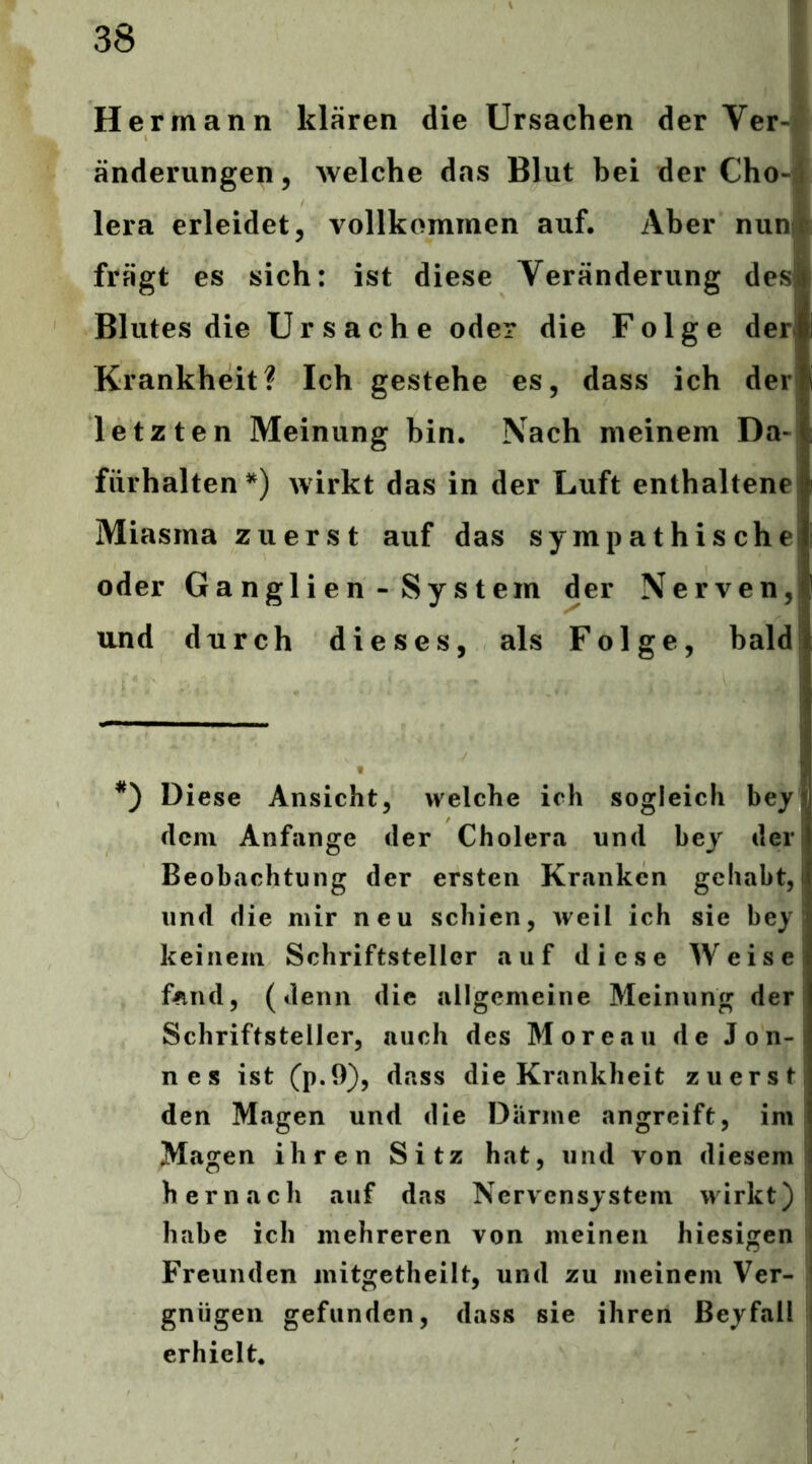 Hermann klären die Ursachen der Ver-| änderungen, welche das Blut bei der Cho-; lera erleidet, vollkommen auf. Aber nuni fragt es sich: ist diese Veränderung des Blutes die Ursache oder die Folge der) Krankheit? Ich gestehe es, dass ich der letzten Meinung bin. Nach meinem Da-I fürhalten*) wirkt das in der Luft enthaltene! Miasma zuerst auf das sympathische oder Ganglien-System der Nerven, und durch dieses, als Folge, bald *') Diese Ansicht, welche ich sogleich bey dem Anfänge der Cholera und bey der Beobachtung der ersten Kranken gehabt, und die mir neu schien, weil ich sie bey keinem Schriftsteller auf diese Weise fand, (denn die allgemeine Meinung der | Schriftsteller, auch des Moreau de Jon- nes ist (p.9), dass die Krankheit zuerst den Magen und die Därme angreift, im Magen ihren Sitz hat, und von diesem hernach auf das Nervensystem wirkt) habe ich mehreren von meinen hiesigen | Freunden mitgetheilt, und zu meinem Ver- gnügen gefunden, dass sie ihren ßeyfall erhielt*