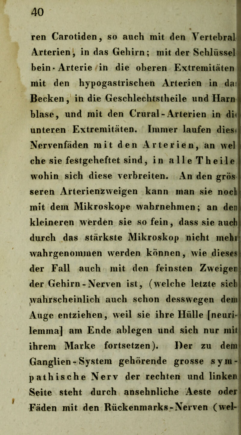 ren Carotiden, so auch mit den Vertebral;« Arterien', in das Gehirn; mit der Schlüssel bein-Arterie in die oberen Extremitäten i mit den hypogastrischen Arterien in da! Becken, in die Geschlechtstheile und Harn blase, und mit den Crural-Arterien in Au unteren Extremitäten. Immer laufen dies* Nervenfäden mit den Arterien, an wel che sie festgeheftet sind, in alleTheile wohin sich diese verbreiten. An dengrösl seren Arterienzweigen kann man sie nocl mit dem Mikroskope wahrnehmen; an den kleineren werden sie so fein, dass sie auch durch das stärkste Mikroskop nicht mehi| wahrgenommen werden können, wie dieses der Fall auch mit den feinsten Zweigeni der Gehirn-Nerven ist, (welche letzte sich wahrscheinlich auch schon desswegen dem Auge entziehen, weil sie ihre Hülle [neuri-i lemma] am Ende ablegen und sich nur miti ihrem Marke fortsetzen). Der zu dem! Ganglien-System gehörende grosse sym-Ä pathische Nerv der rechten und linkem Seite steht durch ansehnliche Aeste oder Fäden mit den Rückenmarks-Nerven (wcl-