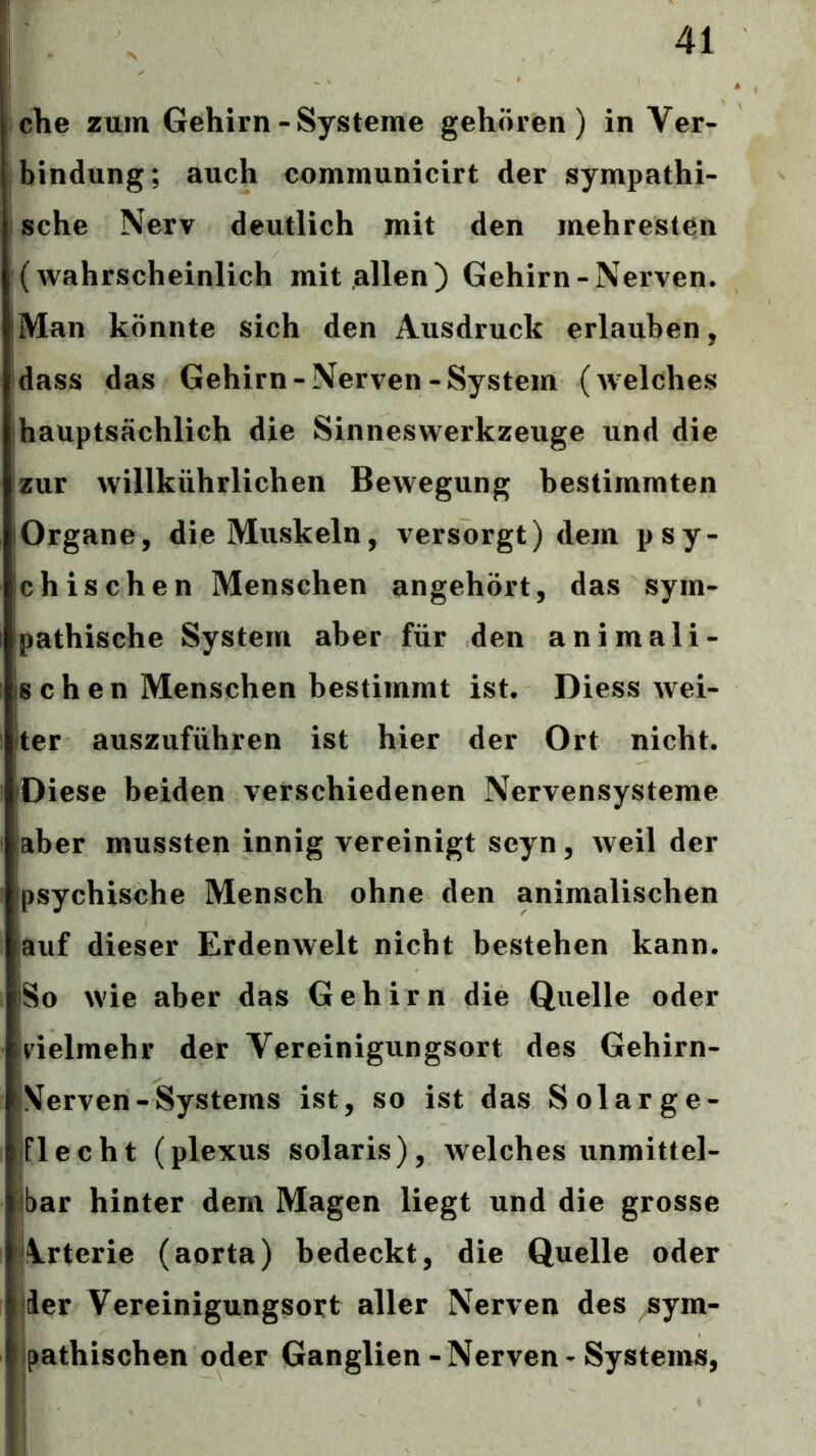 che zum Gehirn-Systeme gehören) in Ver- bindung; auch communicirt der sympathi- I sehe Nerv deutlich mit den mehresten (wahrscheinlich mit allen) Gehirn-Nerven. iMan könnte sich den Ausdruck erlauben, dass das Gehirn-Nerven-System (welches hauptsächlich die Sinneswerkzeuge und die zur willkührlichen Bewegung bestimmten lOrgane, die Muskeln, versorgt) dem psy- chischen Menschen angehört, das sym- Ipathische System aber für den animali- schen Menschen bestimmt ist. Diess wei- (ter auszuführen ist hier der Ort nicht. iDiese beiden verschiedenen Nervensysteme aber mussten innig vereinigt seyn, weil der psychische Mensch ohne den animalischen auf dieser Erdenwelt nicht bestehen kann. So wie aber das Gehirn die Quelle oder vielmehr der Vereinigungsort des Gehirn- Nerven-Systems ist, so ist das Solarge- lflecht (plexus solaris), welches unmittel- tbar hinter dem Magen liegt und die grosse Arterie (aorta) bedeckt, die Quelle oder jier Vereinigungsort aller Nerven des sym- pathischen oder Ganglien-Nerven-Systems,