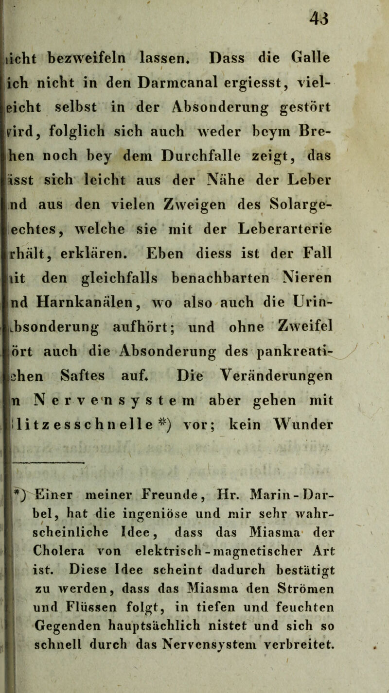 licht bezweifeln lassen« Dass die Galle ich nicht in den Darmcanal ergiesst, viel- leicht selbst in der Absonderung gestört Vird, folglich sich auch weder bcym Bre- hen noch bey dem Durchfalle zeigt, das Ssst sich leicht aus der Nähe der Leber nd aus den vielen Zweigen des Solarge- echtes, welche sie mit der Leberarterie rhält, erklären. Eben diess ist der Fall lit den gleichfalls benachbarten Nieren nd Harnkanälen, wo also auch die Urin- Lbsonderung aufhört; und ohne Zweifel ört auch die Absonderung des pankreati- ichen Saftes auf. Die Veränderungen n Nervensystem aber gehen mit llitzesschnelle'^) vor; kein Wunder Einer meiner Freunde, Hr. Marin-Dar- : bei, hat die ingeniöse und mir sehr wahr- i scheinliche Idee, dass das Miasma der j Cholera von elektrisch-magnetischer Art I ist. Diese Idee scheint dadurch bestätigt zu werden, dass das Miasma den Strömen t und Flüssen folgt, in tiefen und feuchten Gegenden hauptsächlich nistet und sich so schnell durch das Nervensystem verbreitet. 1 !