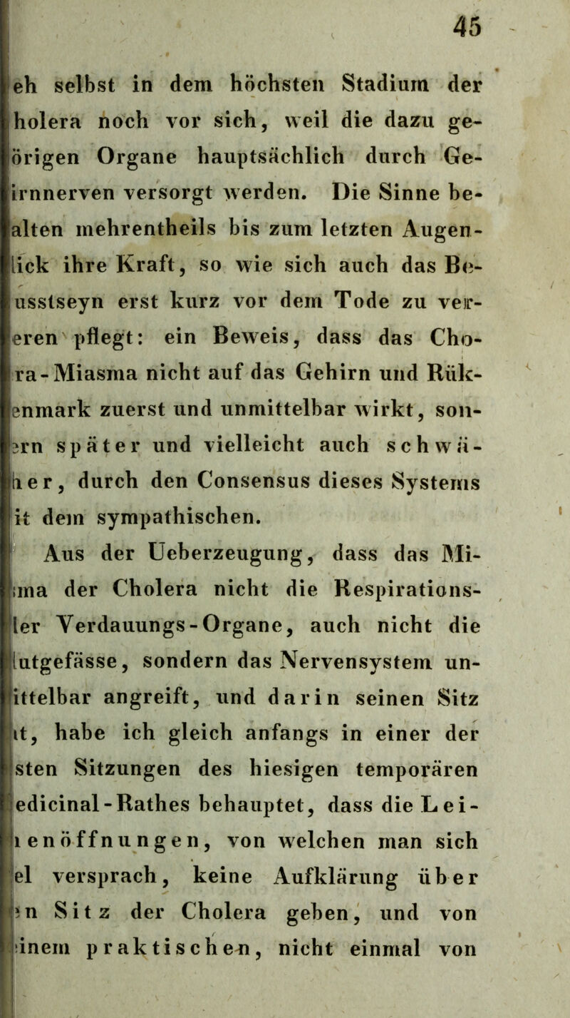 ieh selbst in dem höchsten Stadium der holera noch vor sich, weil die dazu ge- origen Organe hauptsächlich durch Ge- Lrnnerven versorgt werden. Die Sinne be- alten mehrentheils bis zum letzten Augen- lick ihre Kraft, so wie sich auch das Be- usstseyn erst kurz vor dem Tode zu veir- eren pflegt: ein Beweis, dass das Cho- ra-Miasma nicht auf das Gehirn und Rük- enmark zuerst und unmittelbar wirkt, son- 2rn später und vielleicht auch s c h w ä - lier, durch den Consensus dieses Systems it dem sympathischen. Aus der Ueberzeugung, dass das ßli- ;ma der Cholera nicht die Respirations- ler Verdauungs-Organe, auch nicht die iutgefässe, sondern das Nervensystem un- ittelbar angreift, und darin seinen Sitz it, habe ich gleich anfangs in einer der sten Sitzungen des hiesigen temporären edicinal-Rathes behauptet, dass die Lei- (lenöffnungen, von welchen man sich fei versprach, keine Aufklärung über ;n Sitz der Cholera geben, und von :inem praktischeel, nicht einmal von i