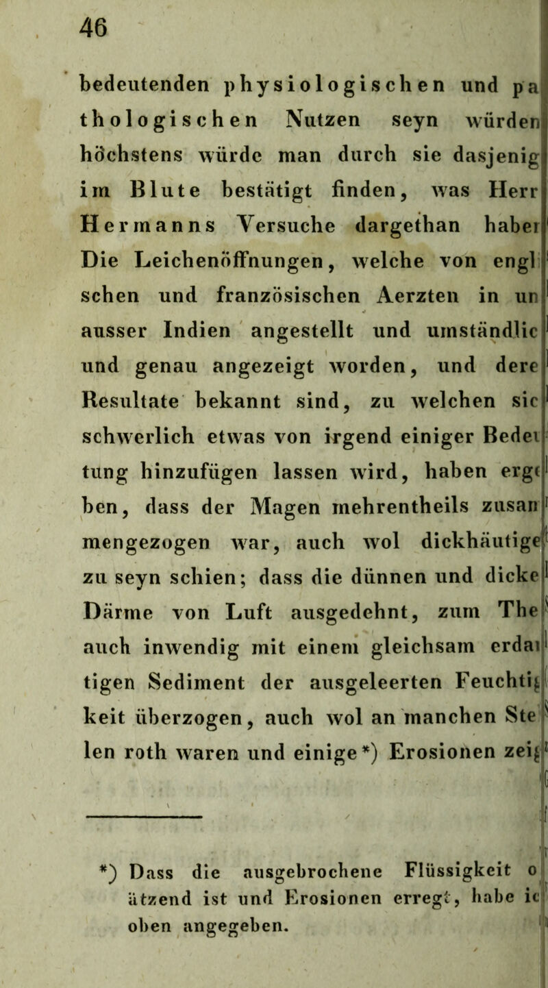bedeutenden physiologischen und pa thologischen Nutzen seyn würden höchstens würde man durch sie dasjenig im Blute bestätigt finden, was Herr Hermanns Versuche dargethan haber Die Leichenöffnungen, welche von engl sehen und französischen Aerzten in un ausser Indien angestellt und urnständlic und genau angezeigt Avorden, und dere Resultate bekannt sind, zu Avelchen sic schwerlich etwas von irgend einiger Bedei tung hinzufügen lassen Avird, haben erge ben, dass der Magen rnehrentheils zusan f mengezogen Avar, auch avoI dickhäutige^ zu seyn schien; dass die dünnen und dicke I Därme von Luft ausgedehnt, zum The • auch iuAvendig mit einem gleichsam erdai* tigen Sediment der ausgeleerten Feucht!^ keit überzogen, auch avoI an manchen Ste ^ len roth Avaren und einige*) Erosionen zeif^ 'C *) Dass die aiisgebrochene Flüssigkeit ol atzend ist und Erosionen erregt, habe ici oben angegeben.
