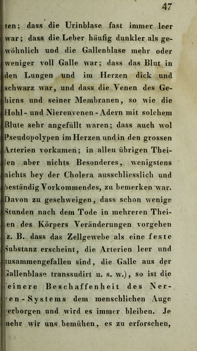 ten; dass die Urinblase fast immer leer war; dass die Leber häufig dunkler als ge- wöhnlich und die Gallenblase mehr oder weniger voll Galle war; dass das Blut in den Lungen und im Herzen dick und schwarz war, und dass die Venen des Ge- hirns und seiner Membranen, so Avie die Hohl- und Niererivenen - Adern mit solchem Blute sehr angefüllt waren; dass auch wol Pseudopolypen im Herzen und in den grossen Arterien A orkameri; in allen übrigen Thei- len aber nichts Besonderes, Avenigstens nichts bey der Cholera ausschliesslich und (beständig Vorkommendes, zu bemerken Avar. Davon zu geschweigen, dass schon Avemge Stunden nach dem Tode in mehreren Thei- en des Körpers Veränderungen Vorgehen z, B. dass das Zellgewebe als eine feste Substanz erscheint, die Arterien leer und msammengefallen sind, die Galle aus der jallenblase transsudirt u. s. av.) , so ist die einere Beschaffenheit des Ner- ven-Systems dem menschlichen Auge prborgen und Avird es immer bleiben. Je )nehr Avir uns bemühen, es zu erforschen.