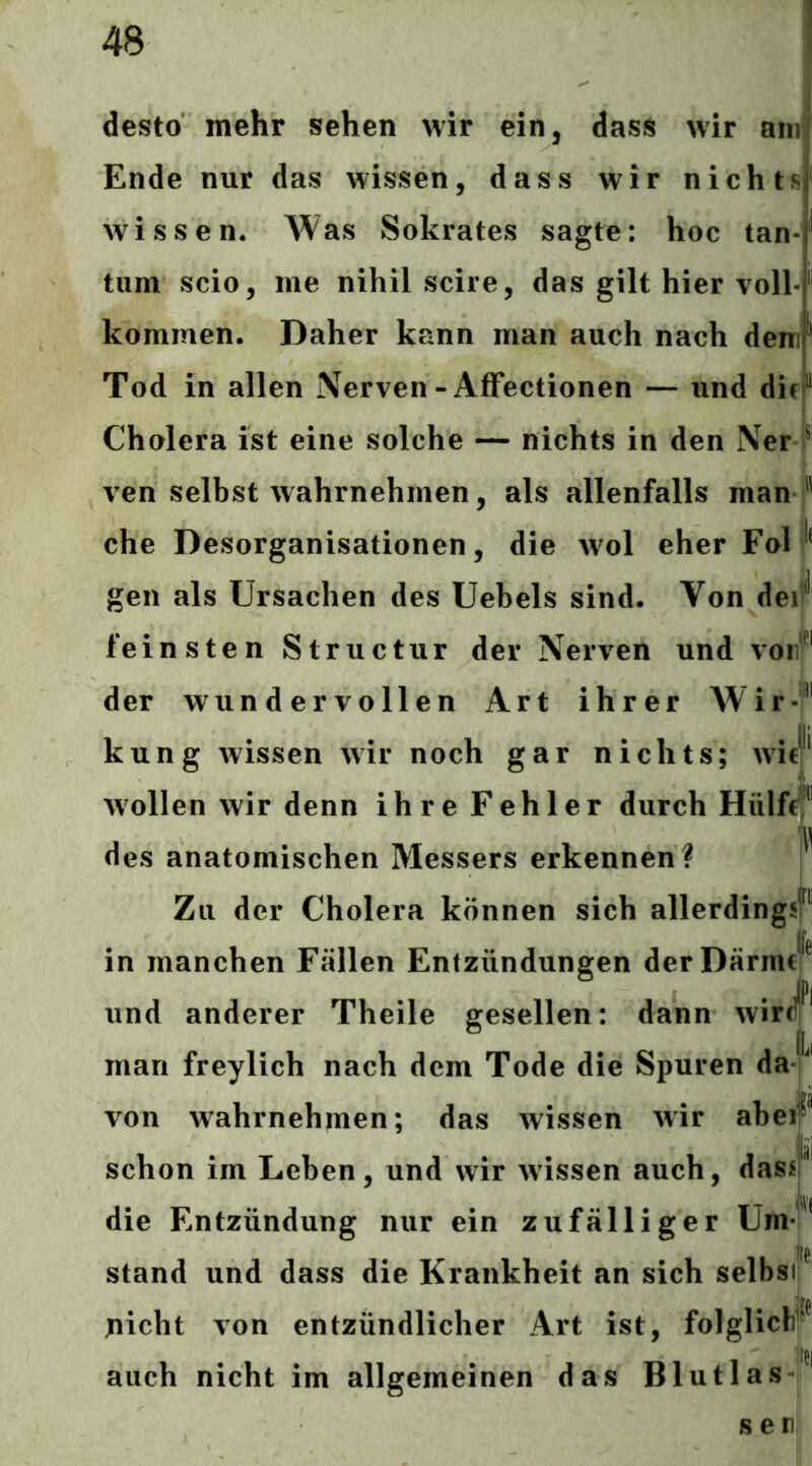 desto mehr sehen wir ein, dass wir am Ende nur das wissen, dass wir nichts| wissen. Was Sokrates sagte: hoc tan-| tum scio, me nihil scire, das gilt hier voll-f kommen. Daher kann man auch nach denir Tod in allen Nerven-AfFectionen — und difi“ Cholera ist eine solche — nichts in den Ner f ven selbst wahrnehmen, als allenfalls man  che Desorganisationen, die wol eher Fol gen als Ursachen des Uebels sind. Von dei^'' feinsten Structur der Nerven und v on der wundervollen Art ihrer Wir- kung wissen wir noch gar nichts; wic|‘ wollen wir denn ihre Fehler durch Hülff^^' des anatomischen Messers erkennen ? Zu der Cholera können sich allerding in manchen Fällen Entzündungen der Därme le und anderer Theile gesellen: dann wir L man freylich nach dem Tode die Spuren da von wahrnehmen; das wissen wir abe^^ schon im Leben, und wir wissen auch, dasi' T die Entzündung nur ein zufälliger Um stand und dass die Krankheit an sich selbsii je: picht von entzündlicher Art ist, folglicW^^ auch nicht im allgemeinen das Blutlas s eni