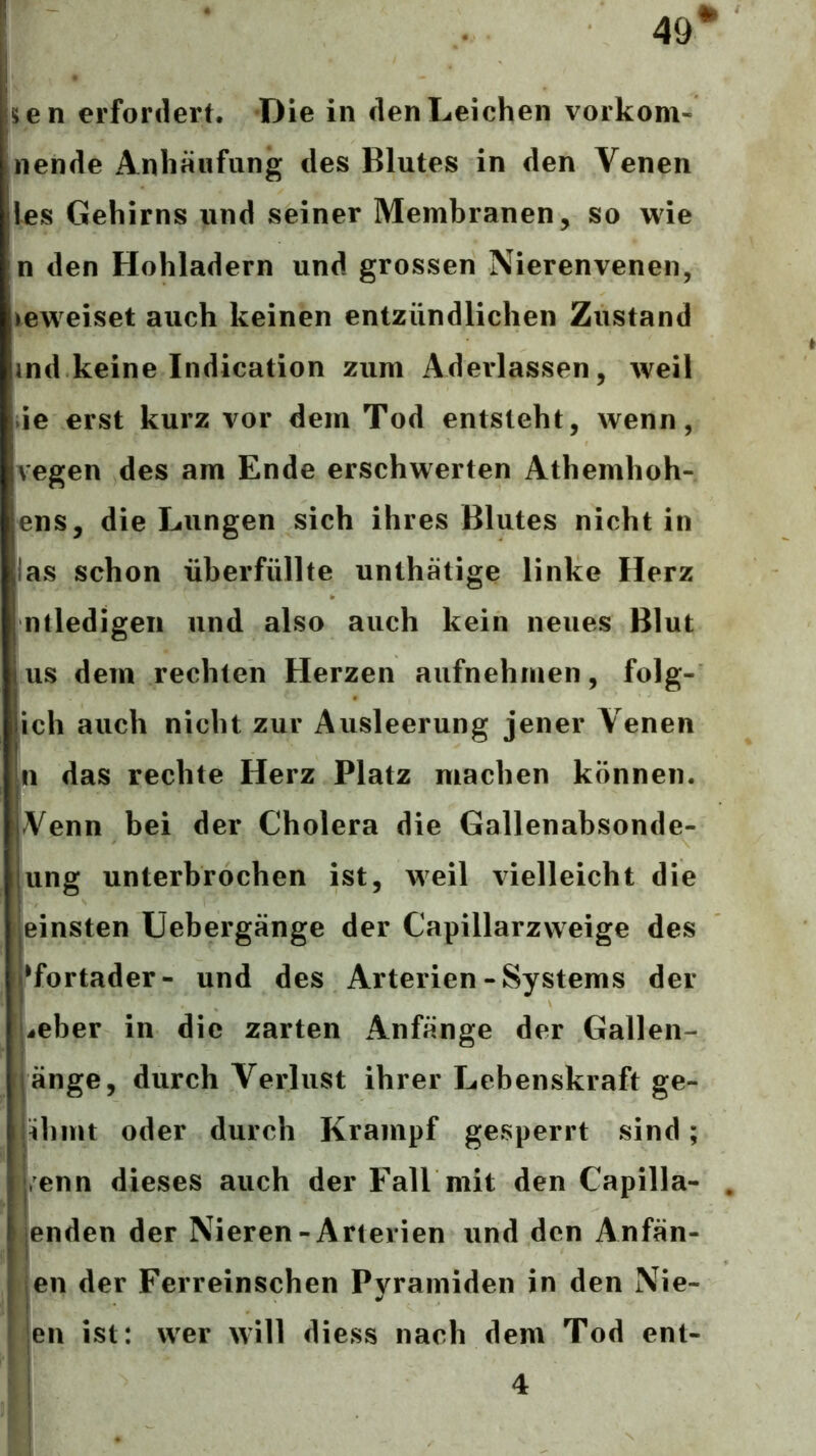 49^ sen erfordert. Die in den Leichen vorkom- nende Anhäufung des Blutes in den Venen les Gehirns und seiner Membranen, so wie n den Hohladern und grossen Nierenvenen, beweiset auch keinen entzündlichen Zustand md keine Indication zum Aderlässen, weil de erst kurz vor dem Tod entsteht, wenn, vegen des am Ende erschwerten Athemhoh- ens, die Lungen sich ihres Blutes nicht in las schon überfüllte unthätige linke Herz ntledigeii und also auch kein neues Blut US dem rechten Herzen aufnehmen, folg- ich auch nicht zur Ausleerung jener Venen In das rechte Herz Platz machen können. Venn bei der Cholera die Gallenabsonde- ung unterbrochen ist, weil vielleicht die einsten Uebergänge der Capillarzweige des •fortader- und des Arterien-Systems der ! ^eber in die zarten Anfänge der Gallen- änge, durch Verlust ihrer Lebenskraft ge- lähmt oder durch Krampf gesperrt sind; Venn dieses auch der Fall mit den Capilla- jenden der Nieren-Arterien und den Anfän- jen der Ferreinschen Pyramiden in den Nie- I'en ist: wer will diess nach dem Tod ent- 4