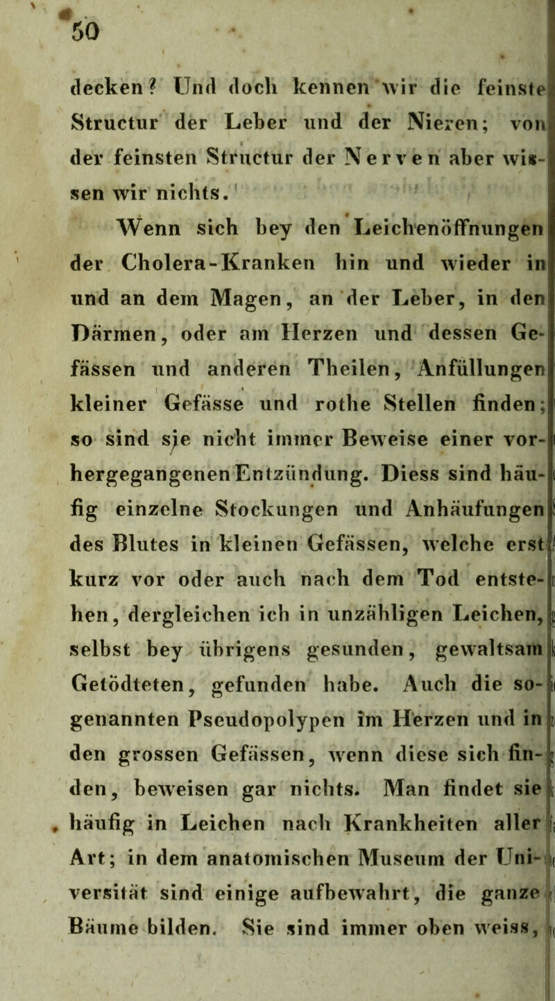 decken? Und doch kennen *>\ir die feinste Structur der Leber und der Nieren; von der feinsten Structur der Nerven aber wis- sen wir nichts. Wenn sich bey den Leichenöffnungen der Cholera-Kranken hin und Avieder in und an dem Magen, an der Leber, in den Därmen, oder am Herzen und dessen Ge- fässen und anderen Theilen, Anfüllungen kleiner Gefässe und rothe Stellen finden; so sind s;e nicht immer Beweise einer vor- hergegangenen Entzündung. Diess sind häu- fig einzelne Stockungen und Anhäufungen des Blutes in kleinen Gefässen, Avelche erst kurz vor oder auch nach dem Tod entste- hen, dergleichen ich in unzähligen Leichen, 5 selbst bey übrigens gesunden, gewaltsam { Getödteten, gefunden habe. Auch die so-ii genannten Pseudopolypen im Herzen und in z den grossen Gefässen, Avenn diese sich fin-^ den, beAveisen gar nichts. Man findet siel , häufig in Leichen nach Krankheiten allerjfi Art; in dem anatomischen Museum der Uni- k versität sind einige aufbeAvahrt, die ganze t| Bäume bilden. Sie sind immer oben Aveiss, f(