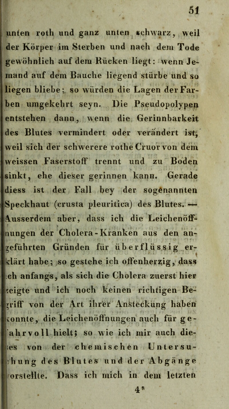 unten roth und ganz unten «chwarz, weil der Körper im Sterben und nach dem Tode gewöhnlich auf dem Rücken liegt: wenn Je- mand auf dem Bauche liegend stürbe und so liegen bliebe;, so würden die Lagen der Far- ben umgekehrt seyn. Die Pseudopolypen entstehen dann, wenn die Gerinnbarkeit des Blutes vermindert oder verändert ist/ weil sich der schwerere rothe Cruor von dem vveissen Faserstoff trennt und zu Boden sinkt, ehe dieser gerinnen kann. Gerade diess ist der Fall bey der sogenannten Speckhaut (crusta pleuritica) des Blutes. — Ausserdem aber, dass ich die LeichenöflF- nungen der Cholera-Kranken aus den an- geführten Gründen für überflüssig er- klärt habe; so gestehe ich offenhera^ig, dass ich anfangs, als sich die Cholera zuerst hier zeigte und ich noch keinen richtigen Be- griff von der Art ihrer An^^teckung haben konnte, die Leichenöfihungen auch für ge- ahrvoll hielt; so wie ich mir auch die- ;es von der chemischen Untersu- chung des Blutes und der Abgänge orstellte. Dass ich mich in dem letzten 4*