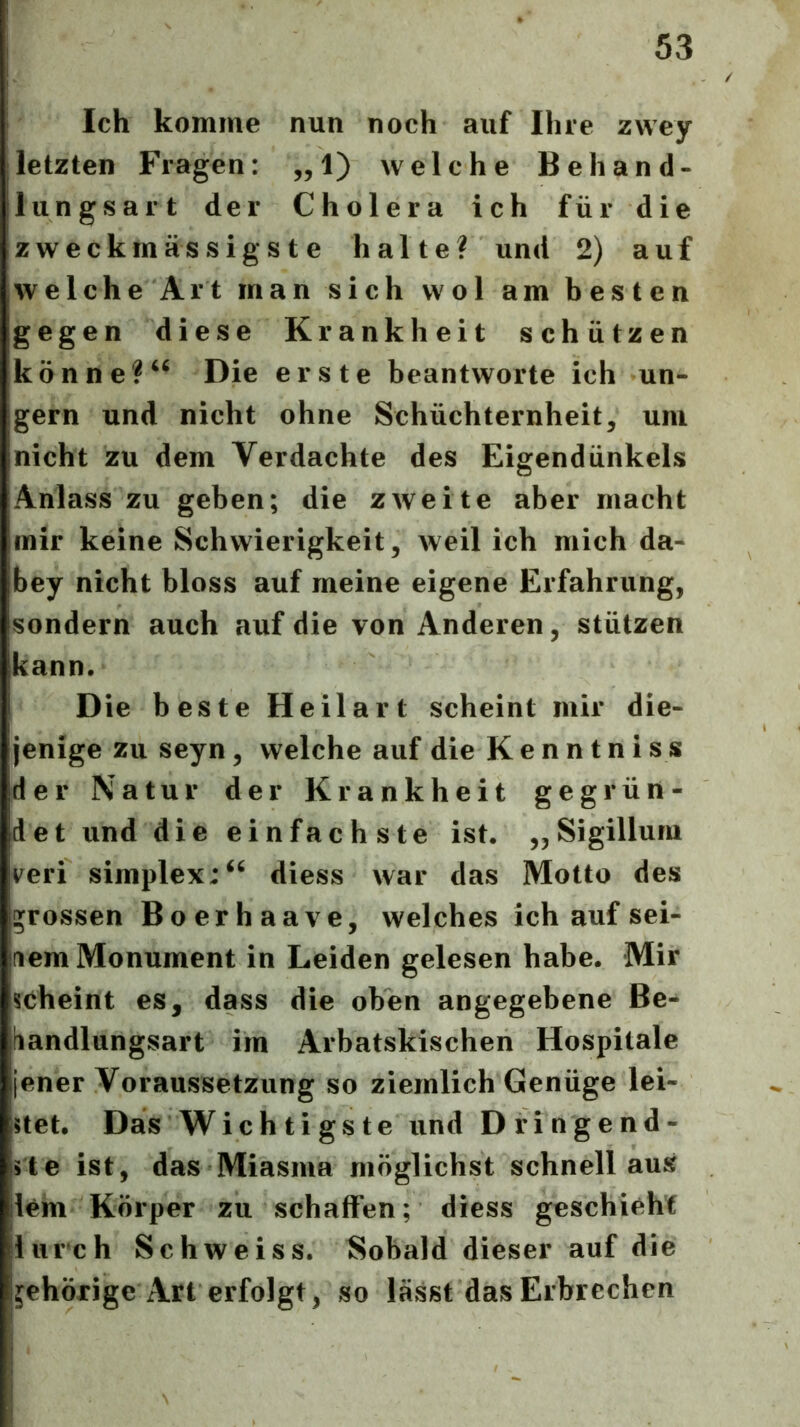 Ich komme nun noch auf Ihre zwey letzten Fragen: „1) welche Behand- lungsart der Cholera ich für die zweckmässigste halte? und 2) auf welche Art man sich wol am besten gegen diese Krankheit schützen könne?Die erste beantworte ich un- gern und nicht ohne Schüchternheit, uni nicht zu dem Verdachte des Eigendünkels Anlass zu geben; die zweite aber macht mir keine Schwierigkeit, weil ich mich da- bey nicht bloss auf meine eigene Erfahrung, sondern auch auf die von Anderen, stützen kann. D e beste Heilart scheint mir die- jenige zu seyn, welche auf die Kenntniss der Natur der Krankheit gegrün- det und die einfachste ist. ,,Sigillum veri Simplex:diess war das Motto des grossen Boerhaave, welches ich auf sei- nem Monument in Leiden gelesen habe. Mir scheint es, dass die oben angegebene Be- handlungsart im Arbatskischen Hospitale jener Voraussetzung so ziemlich Genüge lei- stet. Das Wiehtigste und Dringend- 15te ist, das Miasma möglichst schneilaus ilem Körper zu schaffen; diess geschieht lliirch Schweiss. Sobald dieser auf die jehörige Art erfolgt, so lässt das Erbrechen