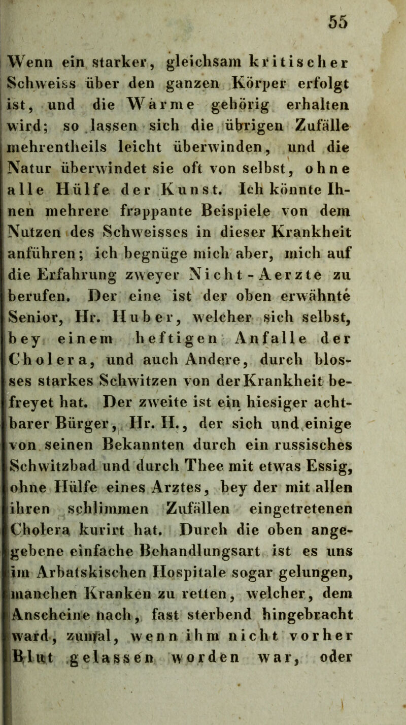 Wenn ein starker, gleichsam kritischer Schweiss über den ganzen Körper erfolgt ist, und die Warme gehörig erhalten mehrentheils leicht überwinden, und die Natur überwindet sie oft von selbst, ohne alle H ülfe der Kunst. Ich könnte Ih- nen mehrere frappante Beispiele von dem Nutzen des Schweisses in dieser Krankheit anführen; ich begnüge mich aber, mich auf die Erfahrung zweyer Nicht-Aerzte zu berufen. Der eine ist der oben erwähnte Senior, Hr. Huber, welcher sich selbst, bey einem heftigen Anfälle der Cholera, und auch Andere, durch blos- ses starkes Schwitzen von der Krankheit be- freyet hat. Der zweite ist ein hiesiger acht- barer Bürger, Hr. H., der sich und,einige von seinen Bekannten durch ein russisches Schwitzbad und durch Thee mit etwas Essig, ohne Hülfe eines Arztes, bey der mit allen ihren schlimmen Zufällen eingetretenen Cholera kiirirt hat. Durch die oben ange- gebene einfache Behandlungsart ist es uns im Arbatskischen Hospitale sogar gelungen, jinanchen Kranken zu retten, welcher, dem Anscheine nach, fast sterbend hingebracht ward, zuii]fal, wennihm nicht vorher Blitit gelassen worden war, oder