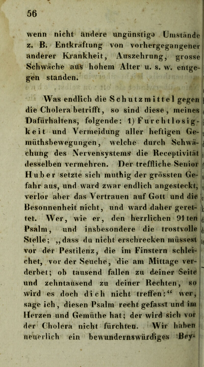 wenn nicht andere ungünstiga Umstande z. B. Entkräftung von vorhergegangener anderer Krankheit, Auszehrung, grosse | Schwäche ait^; hohem Alter u. s, w. entge- i gen standen* ^ I Was endlich die Schutzmittel gegen j die Cholera betrifft, so sind diese, meines ( Dafürhaltens, folgende: l)Furchtlosig-,i keit und Vermeidung aller heftigen Ge-n müthsbewegungen, welche durch Schwä- j chung des Nervensysteme die Receptivität |j, desselben vermehren. Der treffliche Senior |f Huber setzte sich muthig der grössten Ge- fahr aus, und ward zwar endlich angesteckt, |y verlor aber das Vertrauen auf Gott und die L ■r Besonnenheit nicht, und ward daher geret- tet. Wer, wie er, den herrlichen 91 ten jji Psalm, und insbesondere die trostvolle Stelle; „dass du nicht erschrecken müssest ig vor der Pestilenz, die im Finstern schlei-1 chet, vor der Seuche, die am Mittage ver- derbet; ob tausend fallen zu d.einer Seite und zehntausend zu deiner Rechten, so wird es doch dich nicht treffenwer, sage ich, diesen Psalm recht gefasst und im Herzen und Gemüthe hat; der wird sich vor der Cholera nicht fürchten. Wir haben neuerlich ein bewundernswürdiges Bey*