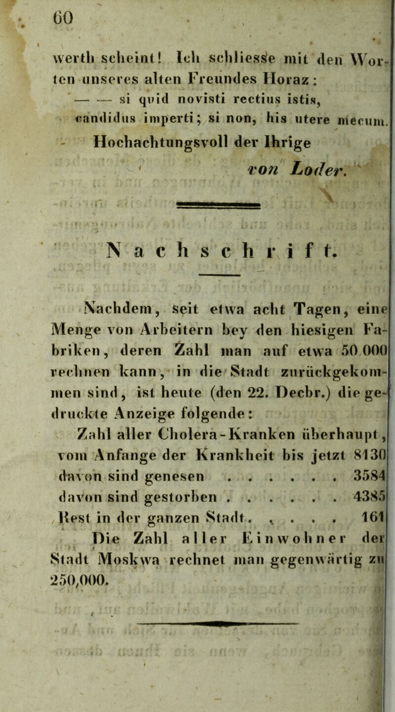 ÜO werth scheint! Ich sehliesi^e mit den Wor- ten unseres alten Freundes Horaz: si quid novisti rectius istis, eandidiis iniperti; si non, his utere nieciim. Hochachtungsvoll der Ihrige T071 Lader. \ N a c h s c h 1’ i f f. Nachdem, seit etwa acht Tagen, eine Menge von Arbeitern bey den hiesigen Fa- briken, deren Zahl man auf etwa 50 000 rechnen kann, in die Stadt zurückgekom- men sind, ist heute (den 22. Decbr.) die ge- druckte Anzeige folgende: Zahl aller Cholera-Kranken überhaupt, vom Anfänge der Krankheit bis jetzt 8130 davon sind genesen 3584 davon sind gestorben 4385 liest in der ganzen Stadt. ., . . . 161 Die Zahl aller Einwohner der Stadt Moskwa rechnet man gegenwärtig zu 250,000.