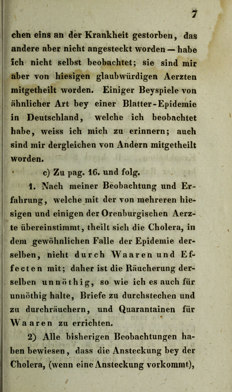 chen eins an der Krankheit gestorben, das andere aber nicht angesteckt worden —habe ich nicht selbst beobachtet; sie sind mir aber von hiesigen glaubwürdigen Aerzten mitgetheilt worden. Einiger Beyspiele von ähnlicher Art bey einer Blatter-Epidemie in Deutschland, welche ich beobachtet habe, weiss ich mich zu erinnern; auch sind mir dergleichen von Andern mitgetheilt worden. c) Zu pag. 16. und folg. 1. Nach meiner Beobachtung und Er- fahrung, welche mit der von mehreren hie- sigen und einigen der Orenburgischen Aerz- te übereinstimmt, theilt sich die Cholera, in dem gewöhnlichen Falle der Epidemie der- selben, nicht durch Waarenund Ef- fecten mit; daher ist die Räucherung der- selben unnöthig, so wie ich es auch für unnöthig halte, Briefe zu durchstechen und zu durchräuchern, und Quarantainen für Waaren zu errichten. 2) Alle bisherigen Beobachtungen ha- ben bewiesen , dass die Ansteckung bey der Cholera, (wenn eine Ansteckung vorkommt),