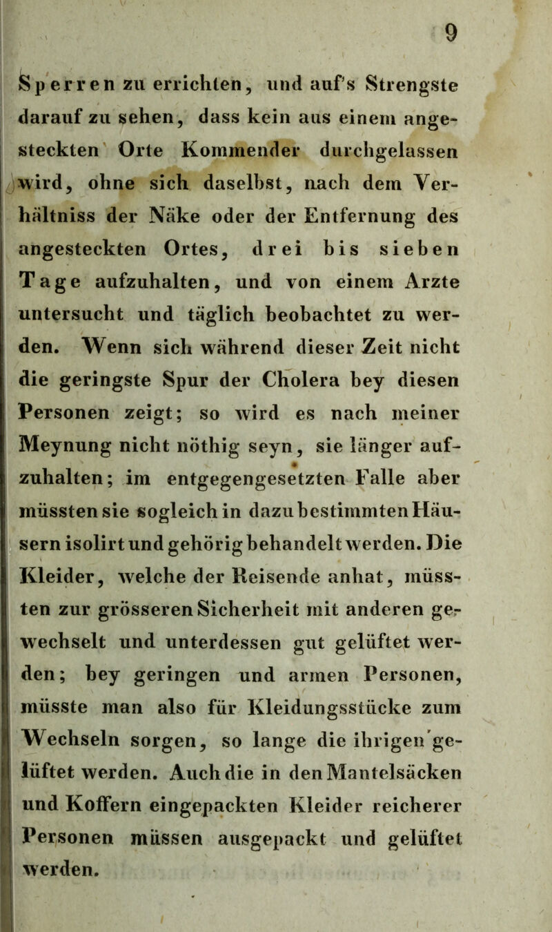 »Sperren zu errichten, und aufs Strengste darauf zu sehen, dass kein aus einem ange- steckten Orte Kommender durchgelassen wird, ohne sich daselbst, nach dem Ver- hältniss der Näke oder der Entfernung des angesteckten Ortes, drei bis sieben Tage aufzuhalten, und von einem Arzte untersucht und täglich beobachtet zu wer- den. Wenn sich während dieser Zeit nicht die geringste Spur der Cholera bey diesen ; Personen zeigt; so wird es nach meiner Meynung nicht nöthig seyn, sie länger auf- i zuhalten; im entgegengesetzten Falle aber müssten sie sogleich in dazu bestimmten Häu- sern isolirt und gehörig behandelt werden. Die Kleider, welche der Reisende anhat, müss- ten zur grösseren Sicherheit mit anderen ger wechselt und unterdessen gut gelüftet wer- den; bey geringen und armen Personen, müsste man also für Kleidungsstücke zum Wechseln sorgen, so lange die ihrigen ge- i lüftet werden. Auch die in den Mantelsäcken und Koffern eingepackten Kleider reicherer Personen müssen ausgepackt und gelüftet