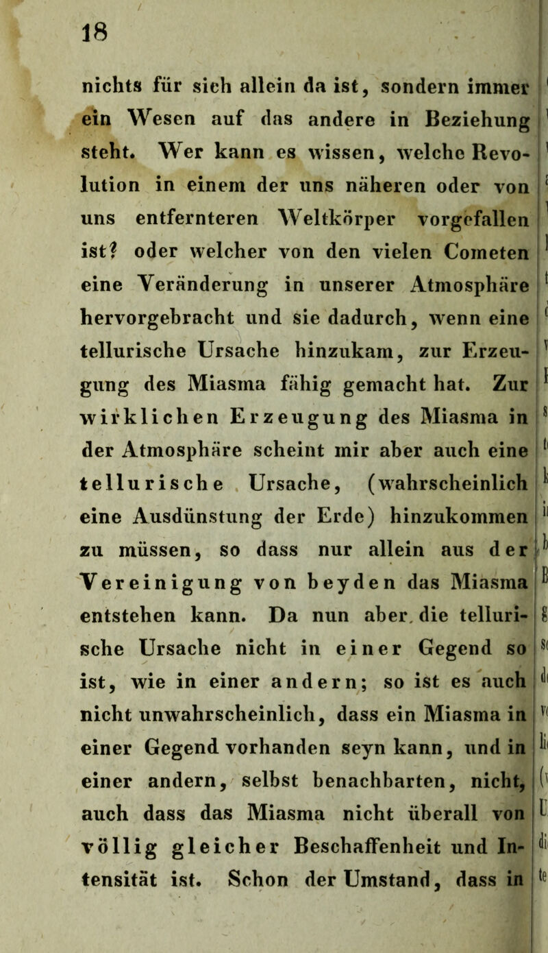 nichts für sich allein da ist, sondern immer 1 ein Wesen auf das andere in Beziehung 1 steht. Wer kann es wissen, welche Revo- 1 lution in einem der uns näheren oder von [ uns entfernteren AVeltkörper vorgcfallen 1 ist? oder welcher von den vielen Cometen ' eine Veränderung in unserer Atmosphäre 1 hervorgebracht und sie dadurch, wenn eine ( tellurische Ursache hinzukam, zur Erzeu- ' gung des Miasma fähig gemacht hat. Zur ® wirklichen Erzeugung des Miasma in s der Atmosphäre scheint mir aber auch eine ( tellurische Ursache, (wahrscheinlich ^ eine Ausdünstung der Erde) hinzukommen 11 zu müssen, so dass nur allein aus der * Vereinigung von beyden das Miasma ^ entstehen kann. Da nun aber, die telluri- 8 sehe Ursache nicht in einer Gegend so S( ist, wie in einer andern; so ist es fiuch ^ nicht unwahrscheinlich, dass ein Miasma in V( einer Gegend vorhanden seyn kann, und in ^ einer andern, selbst benachbarten, nicht, auch dass das Miasma nicht überall von l völlig gleicher Beschaffenheit und In- ^ tensität ist. Schon der Umstand, dass in