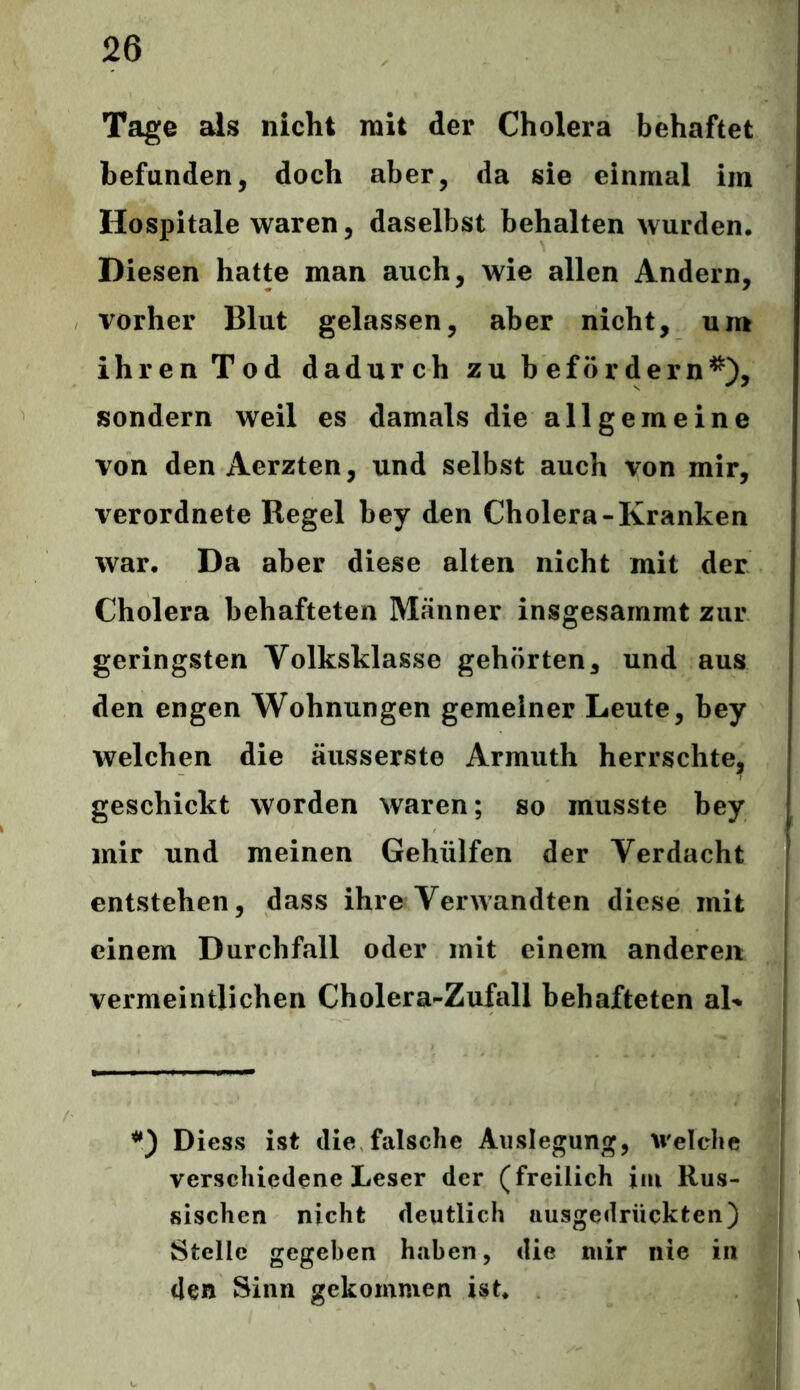 Tage als nicht mit der Cholera behaftet befanden, doch aber, da sie einmal im Hospitale waren, daselbst behalten wurden. Diesen hatte man auch, wie allen Andern, vorher Blut gelassen, aber nicht, um ihren Tod dadurch zu befördern*), sondern weil es damals die allgemeine von den Aerzten, und selbst auch von mir, verordnete Regel bey den Cholera-Kranken war. Da aber diese alten nicht mit der Cholera behafteten Männer insgesammt zur geringsten Yolksklasse gehörten, und aus den engen Wohnungen gemeiner Leute, bey welchen die äusserste Armuth herrschte, geschickt worden waren; so musste bey mir und meinen Gehiilfen der Verdacht entstehen, dass ihre Verwandten diese mit einem Durchfall oder mit einem anderen vermeintlichen Cholera-Zufall behafteten aL *) Diess ist die falsche Auslegung, Welche verschiedene Leser der (freilich im Rus- sischen nicht deutlich uusgedrückten) Stelle gegeben haben, die mir nie in den Sinn gekommen ist.