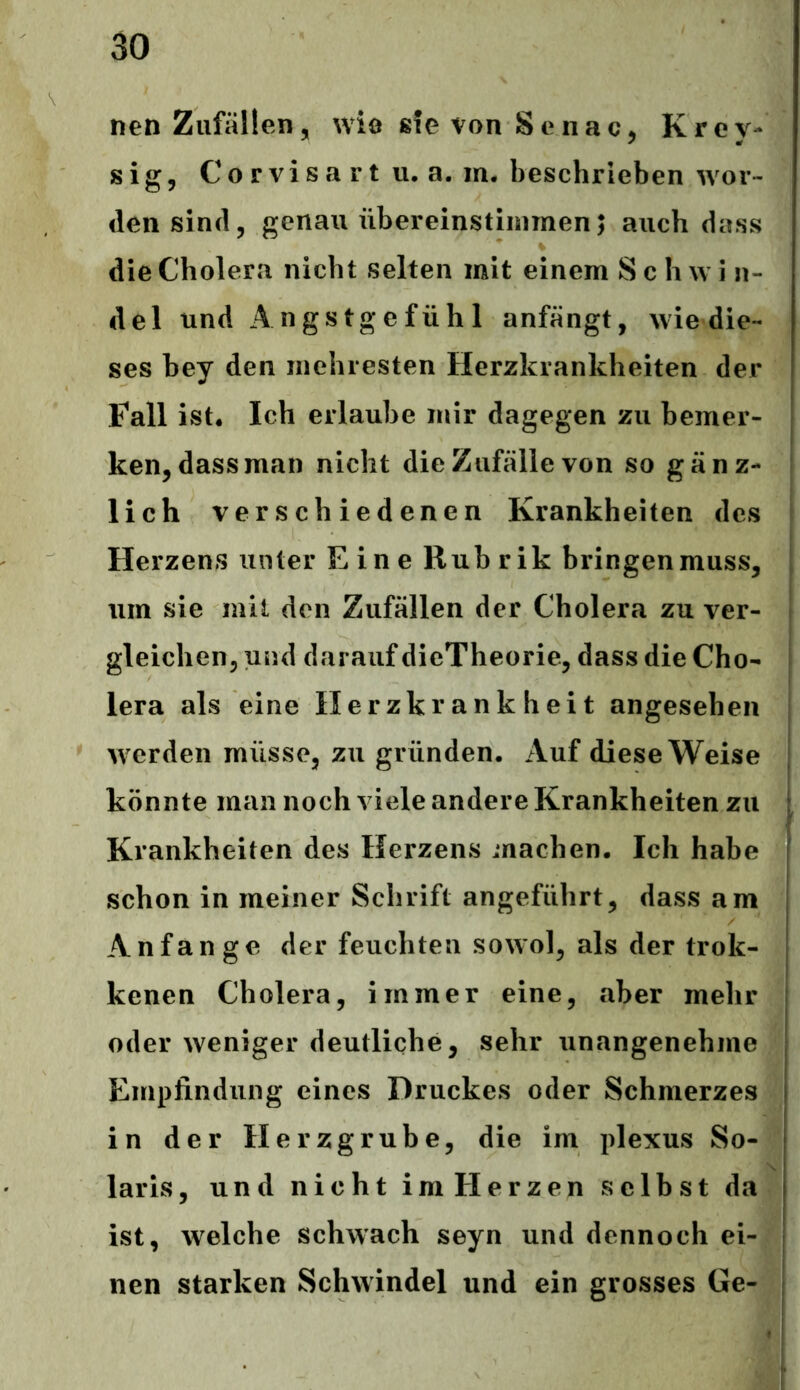 nen Zufällen, wie sie von Senac, Krey- sig, Corvisart u. a. m. beschrieben wor- densind, genau übereinstimmen; auch dass die Cholera nicht selten mit einem Sch w i n- del und Angstgefühl anfängt, wie die- ses bey den inehresten Herzkrankheiten der Fall ist. Ich erlaube mir dagegen zu bemer- ken, dass man nicht die Zufälle von so gänz- lich verschiedenen Krankheiten des Herzens unter Eine Rubrik bringen muss, um sie mit den Zufällen der Cholera zu ver- gleichen, und darauf dieTheorie, dass die Cho- lera als eine Herzkrankheit angesehen werden müsse, zu gründen. Auf diese Weise könnte man noch viele andere Krankheiten zu Krankheiten des Herzens machen. Ich habe schon in meiner Schrift angeführt, dass am Anfänge der feuchten sowol, als der trok- kenen Cholera, immer eine, aber mehr oder weniger deutliche, sehr unangenehme Empfindung eines Druckes oder Schmerzes in der Herzgrube, die im plexus So- laris, und nicht im Herzen selbst da ist, welche schwach seyn und dennoch ei- nen starken Schwindel und ein grosses Ge-