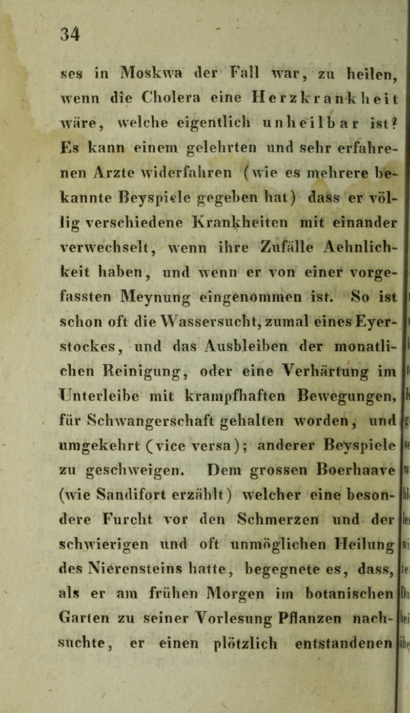 se$ in Moskwa der Fall war, zu heilen, wenn die Cholera eine Herzkrankheit wäre, welche eigentlich unheilbar ist? Es kann einem gelehrten und sehr erfahre- nen Arzte widerfahren (wie es mehrere be- kannte Beyspiele gegeben hat) dass er völ- lig verschiedene Krankheiten mit einander verwechselt, wenn ihre Zufälle Aehnlich- keit haben, und wenn er von einer vorge- fassten Meynung eingenommen ist. So ist schon oft die Wassersucht, zumal eines Eyer- s Stockes, und das Ausbleiben der monatli- chen Reinigung, oder eine Verhärtung im TJnterleibe mit krampfhaften Bewegungen, K für Schwangerschaft gehalten worden, und ff umgekehrt (vice versa); anderer Beyspiele w zu geschweige!). Dem grossen Boerhaave % (wie Sandifort erzählt) welcher eine beson- dere Furcht vor den Schmerzen und der lei schwierigen und oft unmöglichen Heilung des Nierensteins hatte, begegnete es, dass, iei als er am frühen Morgen im botanischen Da Garten zu seiner Vorlesung Pflanzen nach- lei suchte, er einen plötzlich entstandenen Sie