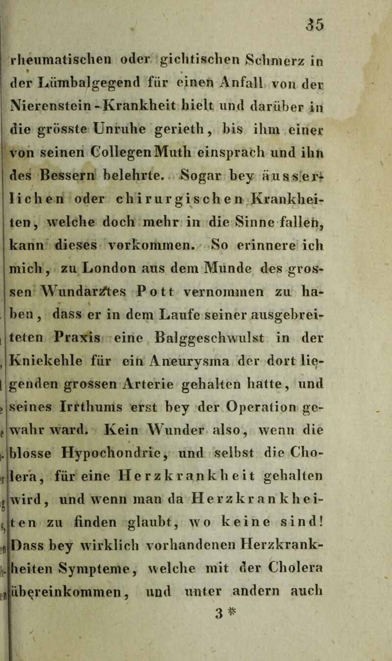 [ ü e '• >r « •S ?n pn rheumatischen oder gichtischen Schmerz in der Lümbalgegend für einen Anfall von der Nierenstein-Krankheit hielt und darüber in die grösste Unruhe gerieth, bis ihm einer von seinen CollegenMuth einsprach und ihn des Bessern belehrte. Sogar bey aus ver- liehen oder chirurgischen Krankhei- ten, welche doch mehr in die Sinne fallen, kann dieses Vorkommen. So erinnere ich mich, zu London aus dem Munde des gros- sen Wundarztes Pott vernommen zu ha- ben , dass er in dem Laufe seiner ausgebrei- teten Praxis eine Balggeschwulst in der Kniekehle für ein Aneurysma der dort lie- genden grossen Arterie gehalten hatte, und seines Irrthums erst bey der Operation ge- wahr ward. Kein Wunder also, wenn die blosse Hypochondrie, und selbst die Cho- lera, für eine Herzkrankheit gehalten wird, und wenn man da Herzkrankhei- ten zu finden glaubt, wo keine sind! Dass bey wirklich vorhandenen Herzkrank- heiten Sympteme, welche mit der Cholera Übereinkommen, und unter andern auch 3 #