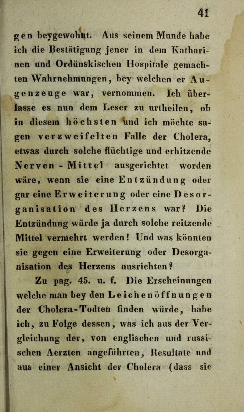 gen beygewohnt. Aus seinem Munde habe ich die Bestätigung jener in dem Kathari- nen und Ordünskischen Hospitale gemach- ten Wahrnehmungen, bey welchen er Au- genzeuge war, vernommen. Ich über- lasse es nun dem Leser zu urtheilen, ob in diesem höchsten und ich möchte sa- gen verzweifelten Falle der Cholera, etwas durch solche flüchtige und erhitzende Nerven - Mittel ausgerichtet worden wäre, wenn sie eine En t zündung oder gar eine Erweiterung oder eine Desor- ganisation des H erzens war? Die Entzündung würde ja durch solche reitzende Mittel vermehrt werden! Und was könnten sie gegen eine Erweiterung oder Desorga- nisation des Herzens ausrichten? Zu pag. 45. u. f. Die Erscheinungen welche man bey den Leichenöffnungen der Cholera-Todten finden würde, habe ich, zu Folge dessen, was ich aus der Ver- gleichung der, von englischen und russi- schen Aerzten angeführten, Resultate und aus einer Ansicht der Cholera (dass sie