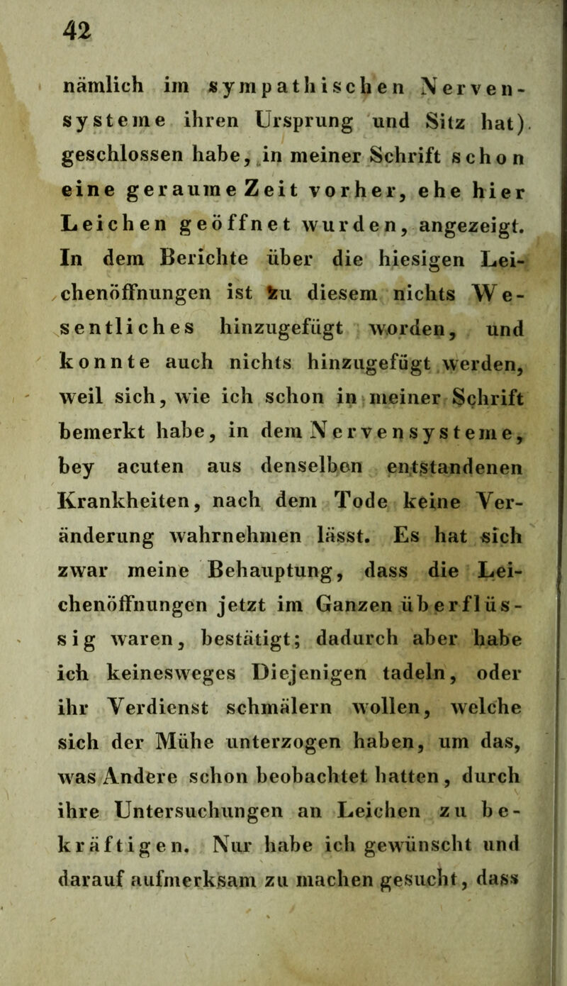 nämlich im sympathischen Nerven- systeme ihren Ursprung und Silz hat), geschlossen habe, in meiner Schrift schon eine geraurneZeit vorher, ehe hier Leichen geöffnet wurden, angezeigt. In dem Berichte über die hiesigen Lei- chenöffnungen ist ku diesem nichts We- sentliches hinzugefügt worden, und konnte auch nichts hinzugefügt werden, weil sich, wie ich schon in meiner Schrift bemerkt habe, in dem Ner ve n sy s teme, bey acuten aus denselben entstandenen Krankheiten, nach dem Tode keine Ver- änderung wahrnehmen lässt. Es hat sich zwar meine Behauptung, dass die Lei- chenöffnungen jetzt im Ganzen überflüs- sig waren, bestätigt; dadurch aber habe ich keinesweges Diejenigen tadeln, oder ihr Verdienst schmälern wollen, welche sich der Mühe unterzogen haben, um das, was Andere schon beobachtet hatten , durch ihre Untersuchungen an Leichen zu be- kräftigen. Nur habe ich gewünscht und darauf aufmerksam zu machen gesucht, dass