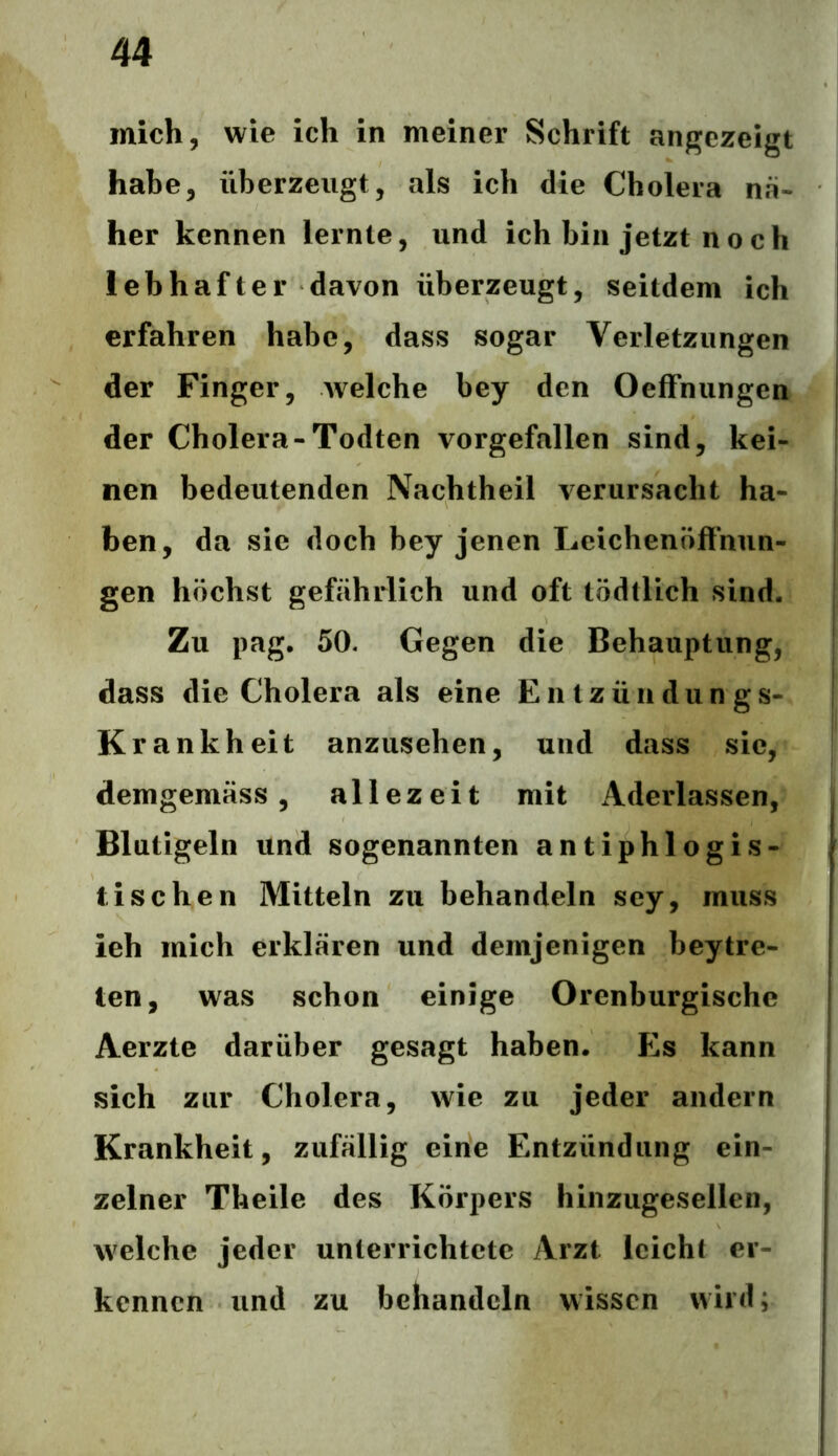 mich, wie ich in meiner Schrift angezeigt habe, überzeugt, als ich die Cholera na- her kennen lernte, und ich bin jetzt noch lebhafter davon überzeugt, seitdem ich erfahren habe, dass sogar Verletzungen der Finger, Avelche bey den Oeffnungen der Cholera-Todten vorgefallen sind, kei- nen bedeutenden Nachtheil verursacht ha- ben, da sie doch bey jenen Leichenöffnun- gen höchst gefährlich und oft tödtlich sind. Zu pag. 50. Gegen die Behauptung, dass die Cholera als eine Entzündungs- Krankheit anzusehen, und dass sic, demgemäss, allezeit mit Aderlässen, Blutigeln und sogenannten antiphlogis- tischen Mitteln zu behandeln sey, muss ieh mich erklären und demjenigen beytre- ten, was schon einige Orenburgische Aerzte darüber gesagt haben. Es kann sich zur Cholera, wie zu jeder andern Krankheit, zufällig eine Entzündung ein- zelner Theile des Körpers hinzugesellen, welche jeder unterrichtete Arzt leicht er- kennen und zu behandeln wissen wird;