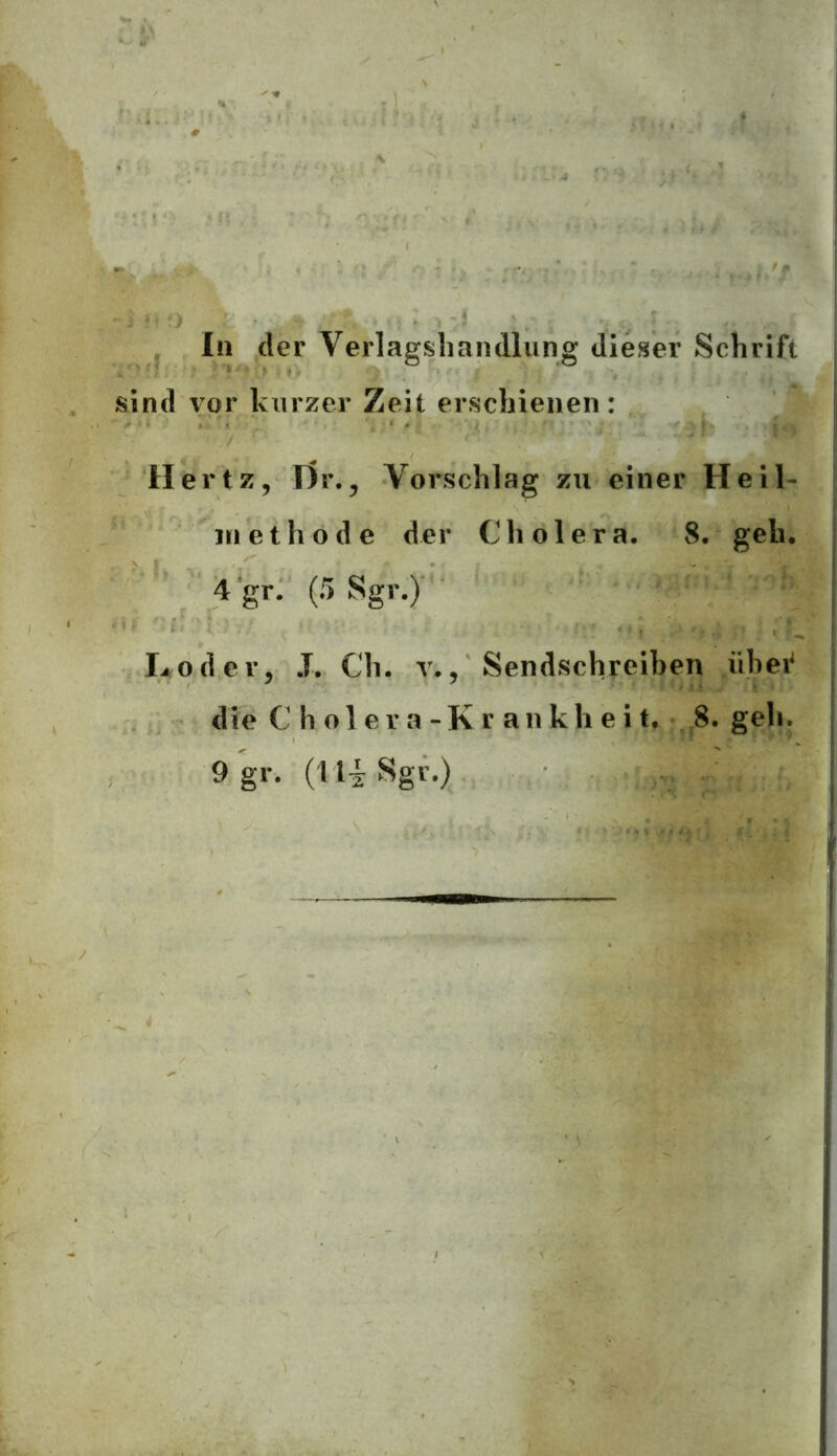 In der Verlagshandlung dieser Schrift sind vor kurzer Zeit erschienen: Hertz, T)r., Vorschlag zu einer Heil- methode der Cholera. 8. geh. 4 'gr. (5 Sgr.) L od er, .T. Cli. v», Sendschreiben übei‘ die C h o 1 e r a - K r an k h e i t. 8. geh. 9 gr. (Ui Sgr.)