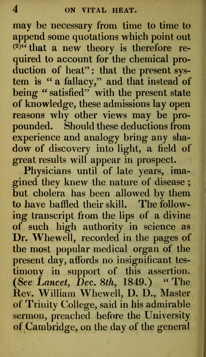 may be necessary from time to time to append some quotations which point out that a new theory is therefore re- quired to account for the chemical pro- duction of heat”: that the present sys- tem is “ a fallacy,” and that instead of being “ satisfied” with the present state of knowledge, these admissions lay open reasons why other views may be pro- pounded. Should these deductions from experience and analogy bring any sha- dow of discovery into light, a field of great results will appear in prospect. Physicians until of late years, ima- gined they knew the nature of disease ; but cholera has been allowed by them to have baffled their skill. The follow- ing transcript from the lips of a divine of such high authority in science as Dr. Whewell, recorded in the pages of the most popular medical organ of the present day, affords no insignificant tes- timony in support of this assertion. (See Lancet, Dec. 8th, 1849.) “ The Rev. William Whewell, D. D., Master of Trinity College, said in his admirable sermon, preached before the University of Cambridge, on the day of the general