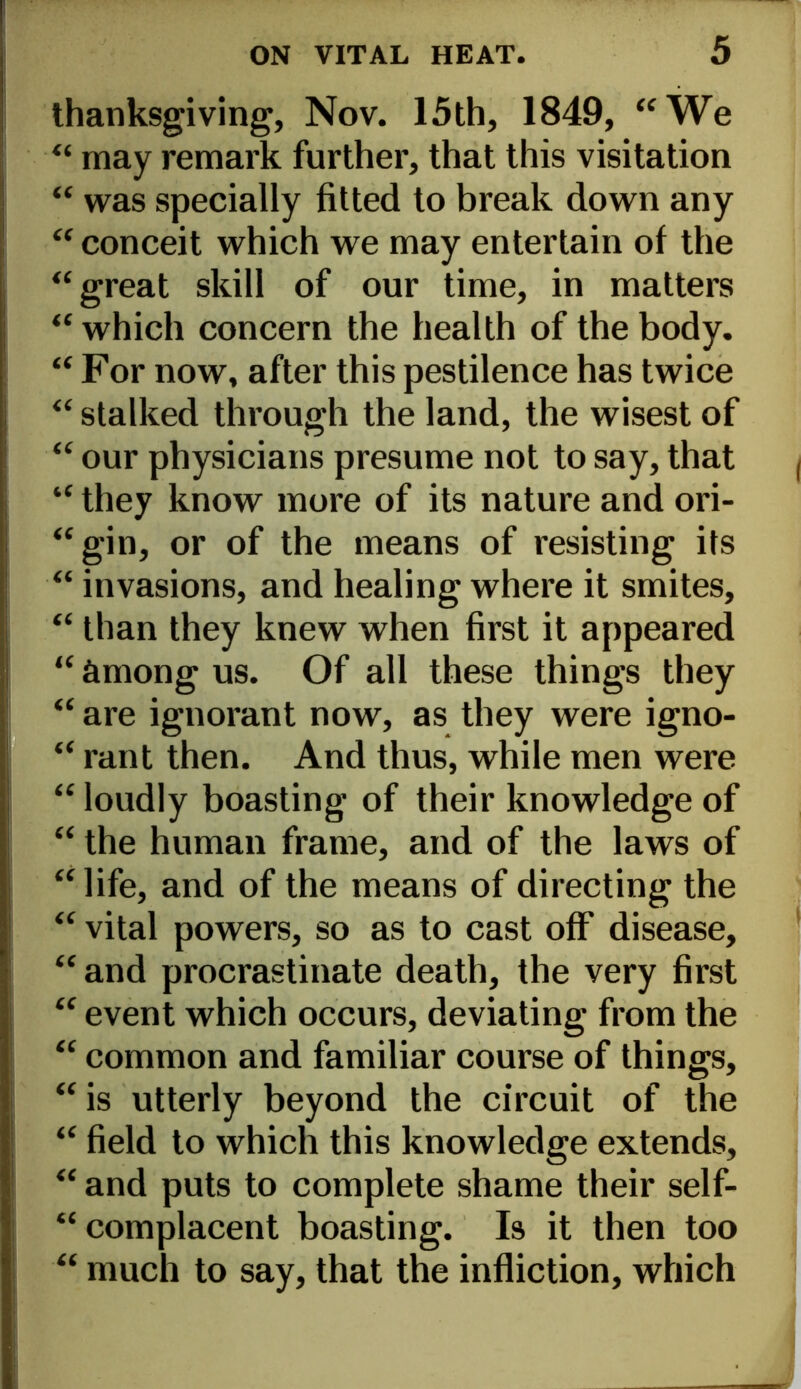 thanksgiving, Nov. 15th, 1849, “We “ may remark further, that this visitation “ was specially fitted to break down any “ conceit which we may entertain of the “great skill of our time, in matters “ which concern the health of the body. “ For now, after this pestilence has twice “ stalked through the land, the wisest of “ our physicians presume not to say, that “ they know more of its nature and ori- “gin, or of the means of resisting its “ invasions, and healing where it smites, “ than they knew when first it appeared “ among us. Of all these things they “ are ignorant now, as they were igno- “ rant then. And thus, while men were “ loudly boasting of their knowledge of “ the human frame, and of the laws of “ life, and of the means of directing the “ vital powers, so as to cast off disease, “and procrastinate death, the very first “ event which occurs, deviating from the “ common and familiar course of things, “ is utterly beyond the circuit of the “ field to which this knowledge extends, “ and puts to complete shame their self- “ complacent boasting. Is it then too “ much to say, that the infliction, which