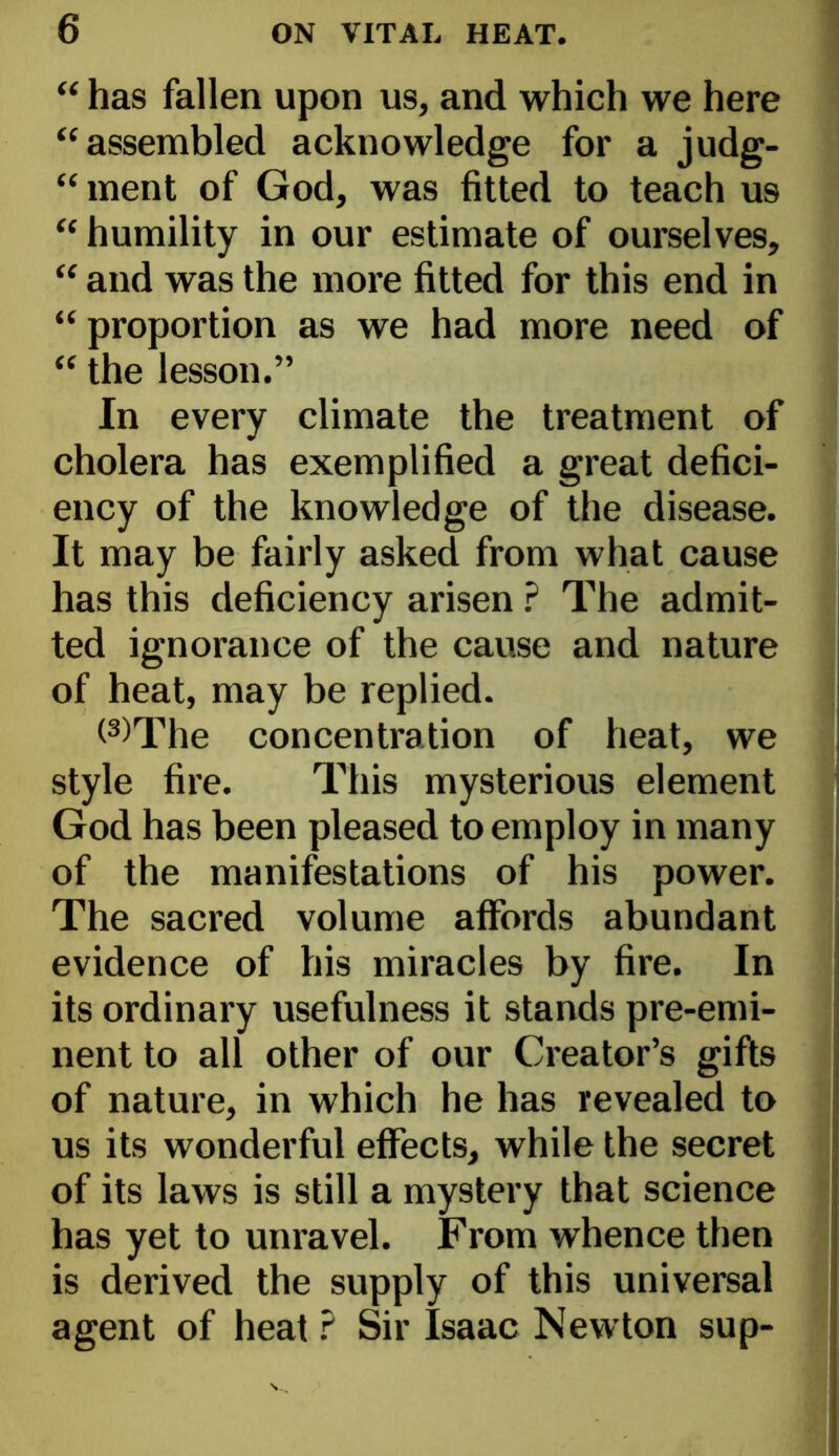 “ has fallen upon us, and which we here “assembled acknowledge for a judg- “ ment of God, was fitted to teach U9 “ humility in our estimate of ourselves, “ and was the more fitted for this end in “ proportion as we had more need of “ the lesson.” In every climate the treatment of cholera has exemplified a great defici- ency of the knowledge of the disease. It may be fairly asked from what cause has this deficiency arisen ? The admit- ted ignorance of the cause and nature of heat, may be replied. (3)rPhe concentration of heat, we style fire. This mysterious element God has been pleased to employ in many of the manifestations of his power. The sacred volume affords abundant evidence of his miracles by fire. In its ordinary usefulness it stands pre-emi- nent to all other of our Creator’s gifts of nature, in which he has revealed to us its wonderful effects, while the secret of its laws is still a mystery that science has yet to unravel. From whence then is derived the supply of this universal agent of heat ? Sir Isaac Newton sup-