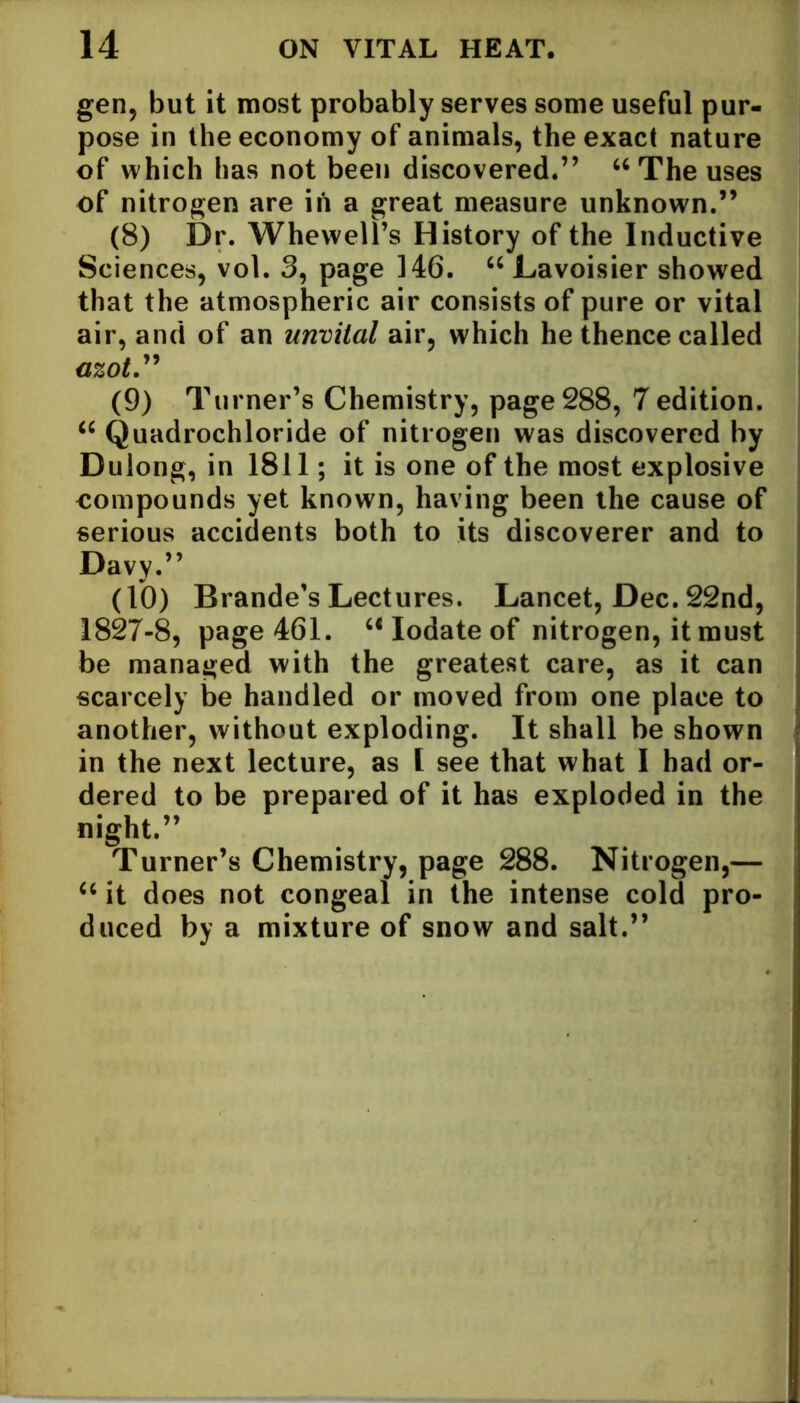 gen, but it most probably serves some useful pur- pose in the economy of animals, the exact nature of which has not been discovered.” “ The uses of nitrogen are in a great measure unknown.” (8) Dr. Whewell’s History of the Inductive Sciences, vol. 3, page 146. “ Lavoisier showed that the atmospheric air consists of pure or vital air, and of an unvital air, which he thence called mot.” (9) Turner’s Chemistry, page 288, 7 edition. iC Quadrochloride of nitrogen was discovered by Dulong, in 1811; it is one of the most explosive compounds yet known, having been the cause of serious accidents both to its discoverer and to Davy.” (10) Brande’s Lectures. Lancet, Dec. 22nd, 1827-8, page 461. “ Iodate of nitrogen, it must be managed with the greatest care, as it can scarcely be handled or moved from one place to another, without exploding. It shall be shown in the next lecture, as I see that what I had or- dered to be prepared of it has exploded in the night.” Turner’s Chemistry, page 288. Nitrogen,— “ it does not congeal in the intense cold pro- duced by a mixture of snow and salt.”