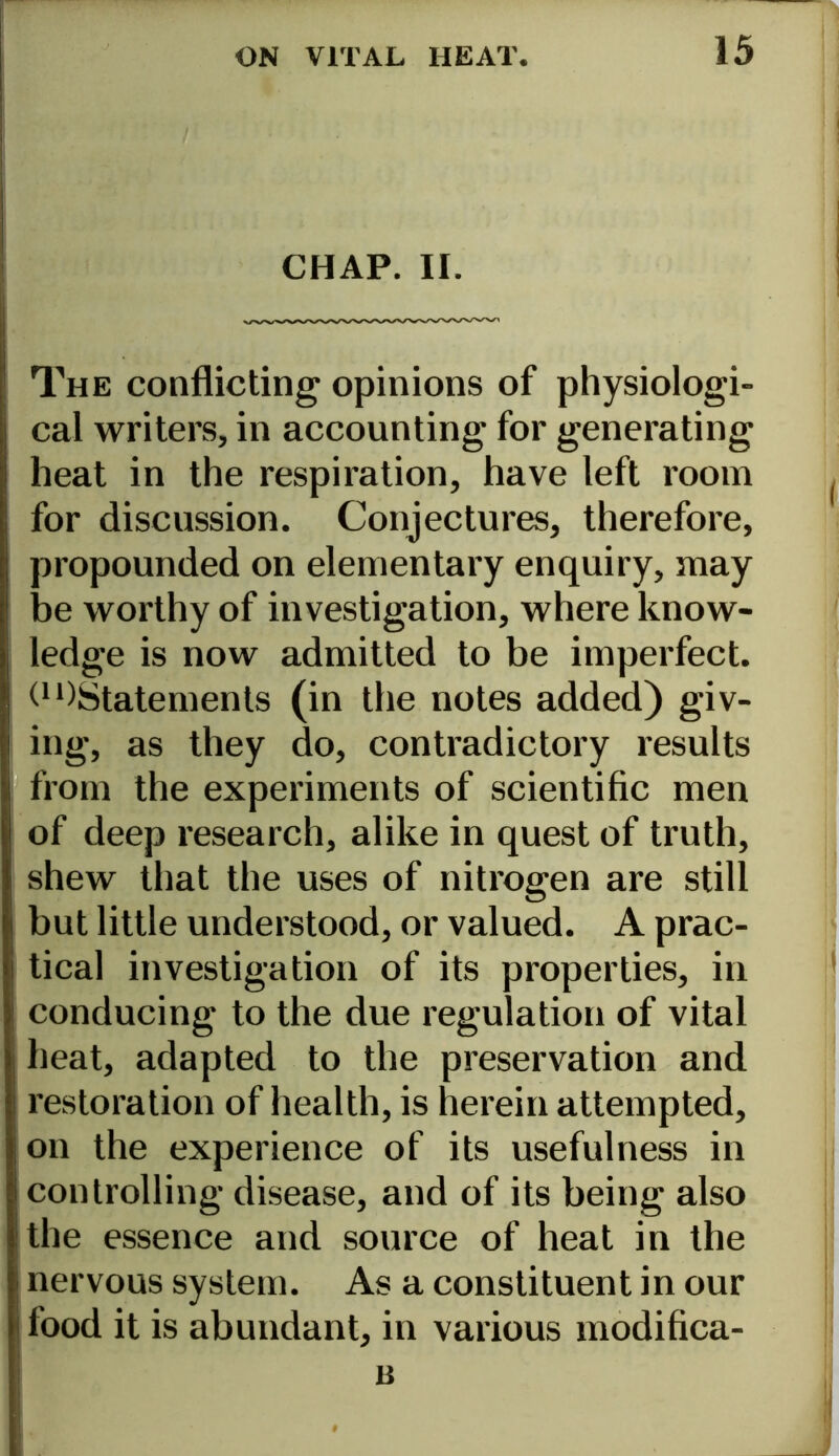 CHAP. II. The conflicting opinions of physiologi- cal writers, in accounting for generating heat in the respiration, have left room for discussion. Conjectures, therefore, propounded on elementary enquiry, may be worthy of investigation, where know- ledge is now admitted to be imperfect. t1 ^Statements (in the notes added) giv- ing, as they do, contradictory results from the experiments of scientific men of deep research, alike in quest of truth, shew that the uses of nitrogen are still but little understood, or valued. A prac- tical investigation of its properties, in conducing to the due regulation of vital heat, adapted to the preservation and restoration of health, is herein attempted, on the experience of its usefulness in controlling disease, and of its being also the essence and source of heat in the nervous system. As a constituent in our food it is abundant, in various modifica- B