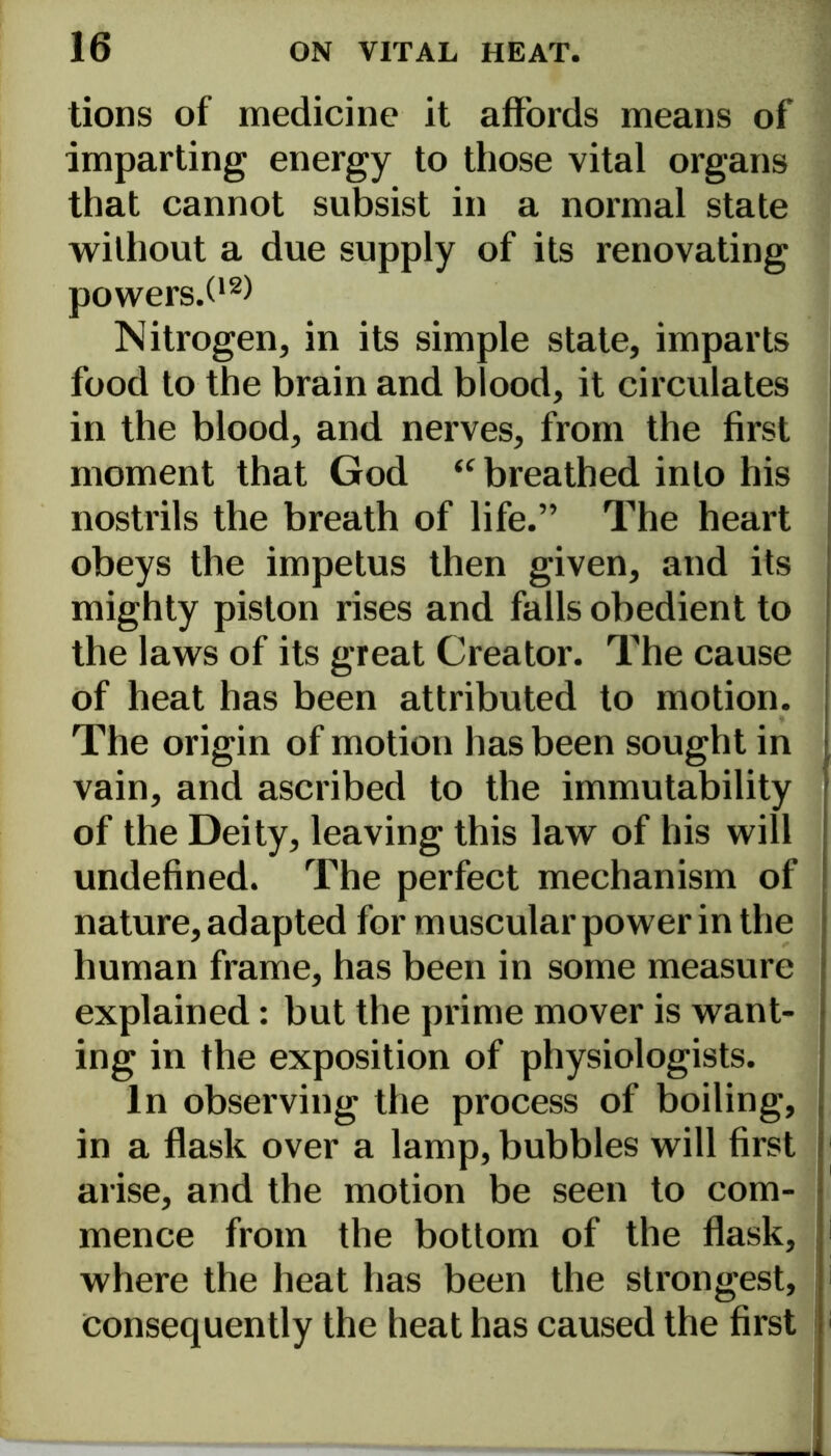 tions of medicine it affords means of imparting energy to those vital organs that cannot subsist in a normal state without a due supply of its renovating powers.O2) Nitrogen, in its simple state, imparts food to the brain and blood, it circulates in the blood, and nerves, from the first moment that God “ breathed into his nostrils the breath of life.” The heart obeys the impetus then given, and its mighty piston rises and falls obedient to the laws of its great Creator. The cause of heat has been attributed to motion. The origin of motion has been sought in vain, and ascribed to the immutability of the Deity, leaving this law of his will undefined. The perfect mechanism of nature, adapted for muscular power in the human frame, has been in some measure explained: but the prime mover is want- ing in the exposition of physiologists. In observing the process of boiling, in a flask over a lamp, bubbles will first arise, and the motion be seen to com- mence from the bottom of the flask, 1 where the heat has been the strongest, consequently the heat has caused the first 1