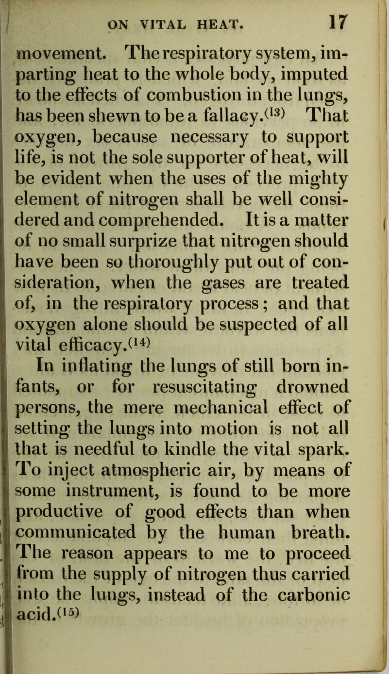 movement. The respiratory system, im- parting heat to the whole body, imputed to the effects of combustion in the lungs, has been shewn to be a fallacy.^13) That oxygen, because necessary to support life, is not the sole supporter of heat, will be evident when the uses of the mighty element of nitrogen shall be well consi- dered and comprehended. It is a matter of no small surprize that nitrogen should have been so thoroughly put out of con- sideration, when the gases are treated of, in the respiratory process; and that oxygen alone should be suspected of all vital efficacy.^1*) In inflating the lungs of still born in- fants, or for resuscitating drowned persons, the mere mechanical effect of setting the lungs into motion is not all that is needful to kindle the vital spark. To inject atmospheric air, by means of some instrument, is found to be more productive of good effects than when communicated by the human breath. The reason appears to me to proceed from the supply of nitrogen thus carried into the lungs, instead of the carbonic acid.C3)