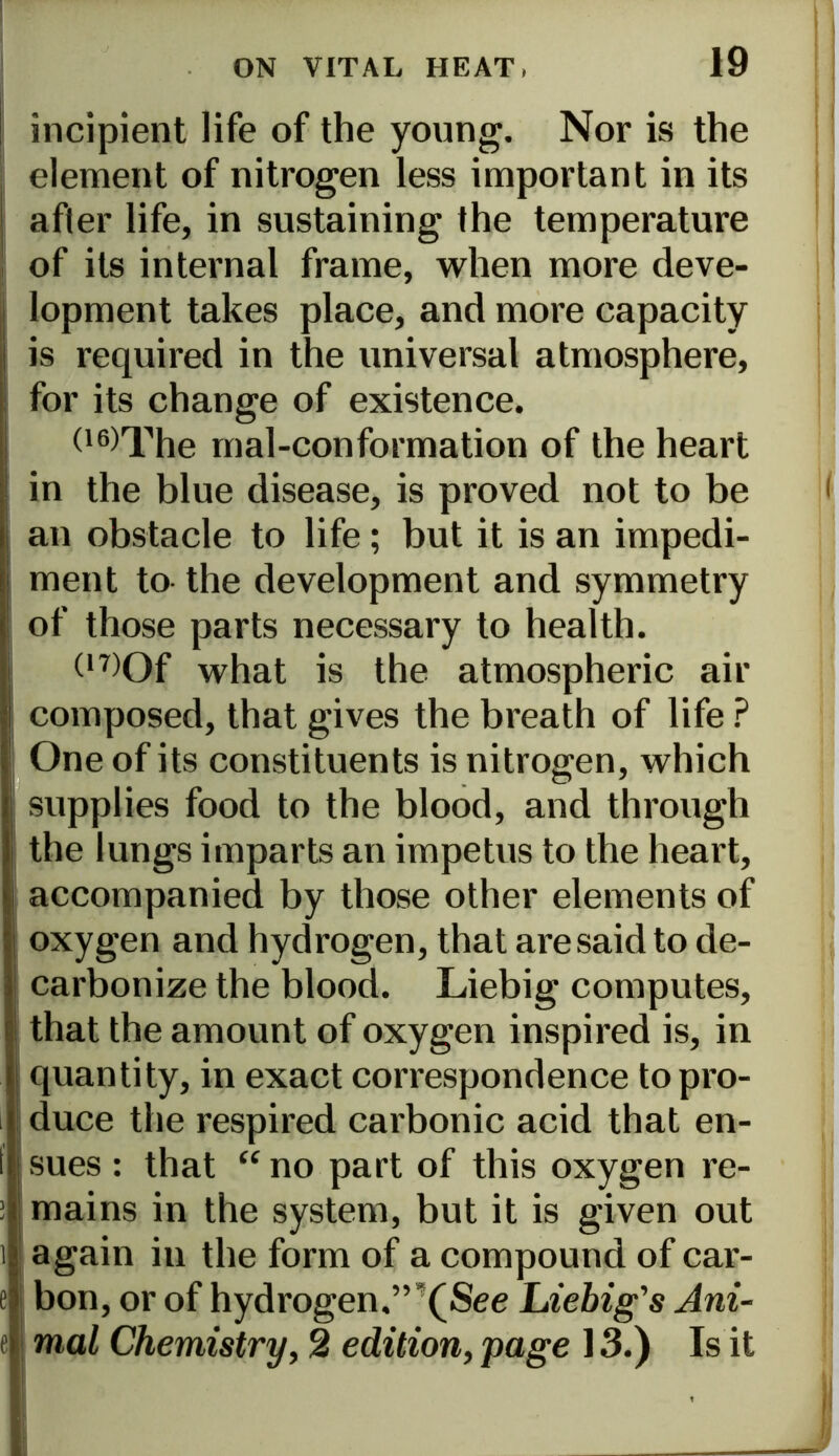 incipient life of the young. Nor is the element of nitrogen less important in its after life, in sustaining the temperature of its internal frame, when more deve- lopment takes place, and more capacity is required in the universal atmosphere, for its change of existence. (16)The mal-conformation of the heart in the blue disease, is proved not to be an obstacle to life ; but it is an impedi- ment to the development and symmetry of those parts necessary to health. (,7)Of what is the atmospheric air composed, that gives the breath of life ? One of its constituents is nitrogen, which supplies food to the blood, and through the lungs imparts an impetus to the heart, accompanied by those other elements of oxygen and hydrogen, that are said to de- carbonize the blood. Liebig computes, that the amount of oxygen inspired is, in quantity, in exact correspondence to pro- duce the respired carbonic acid that en- sues : that “ no part of this oxygen re- mains in the system, but it is given out again in the form of a compound of car- bon, or of hydrogen.”,(See Liebig's Ani- mal Chemistry, 2 edition, page 13.) Is it