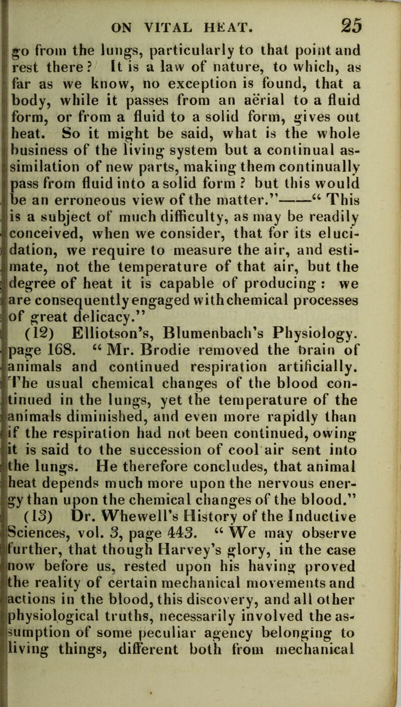 go from the lungs, particularly to that point and rest there? It is a law of nature, to which, as far as we know, no exception is found, that a body, while it passes from an aerial to a fluid form, or from a fluid to a solid form, gives out heat. So it might be said, what is the whole business of the living system but a continual as- similation of new parts, making them continually pass from fluid into a solid form ? but this would be an erroneous view of the matter.” u This is a subject of much difficulty, as may be readily conceived, when we consider, that for its eluci- dation, we require to measure the air, and esti- mate, not the temperature of that air, but the degree of heat it is capable of producing : we are consequently engaged with chemical processes of great delicacy.” (12) Elliotson’s, Blumenbach’s Physiology, page 168. u Mr. Brodie removed the brain of animals and continued respiration artificially. The usual chemical changes of the blood con- tinued in the lungs, yet the temperature of the animals diminished, and even more rapidly than if the respiration had not been continued, owing it is said to the succession of cool air sent into the lungs. He therefore concludes, that animal heat depends much more upon the nervous ener- gy than upon the chemical changes of the blood.” (13) Dr. Whewell’s History of the Inductive Sciences, vol. 3, page 443. “ We may observe further, that though Harvey’s glory, in the case now before us, rested upon his having proved the reality of certain mechanical movements and actions in the blood, this discovery, and all other physiological truths, necessarily involved the as- sumption of some peculiar agency belonging to living things, different both from mechanical