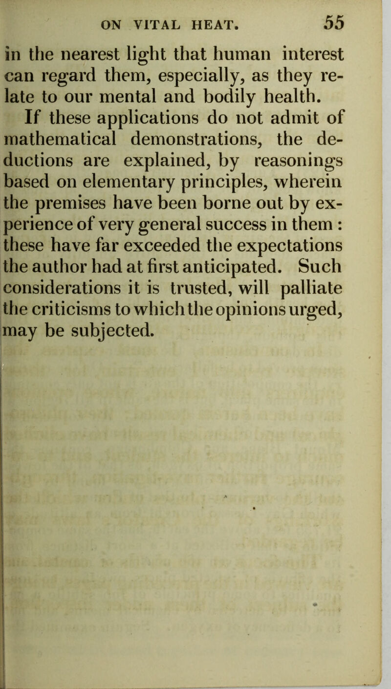 in the nearest light that human interest can regard them, especially, as they re- late to our mental and bodily health. If these applications do not admit of mathematical demonstrations, the de- ductions are explained, by reasonings based on elementary principles, wherein the premises have been borne out by ex- perience of very general success in them : these have far exceeded the expectations the author had at first anticipated. Such considerations it is trusted, will palliate the criticisms to which the opinions urged, may be subjected.