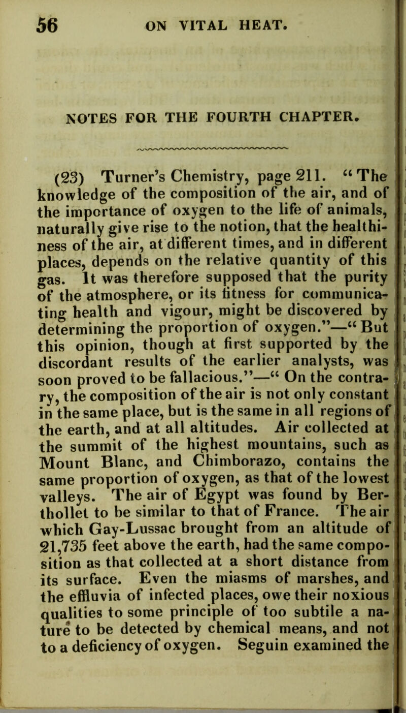 NOTES FOR THE FOURTH CHAPTER. (23) Turner’s Chemistry, page 211. “The knowledge of the composition of the air, and of the importance of oxygen to the life of animals, naturally give rise to the notion, that the healthi- ness of the air, at different times, and in different places, depends on the relative quantity of this gas. It was therefore supposed that the purity of the atmosphere, or its titness for communica- ting health and vigour, might be discovered by determining the proportion of oxygen.”—“But this opinion, though at first supported by the discordant results of the earlier analysts, was soon proved to be fallacious.”—“ On the contra- ry, the composition of the air is not only constant in the same place, but is the same in all regions of the earth, and at all altitudes. Air collected at the summit of the highest, mountains, such as Mount Blanc, and Chimborazo, contains the same proportion of oxygen, as that of the lowest valleys. The air of Egypt was found by Ber- thollel to be similar to that of France. The air which Gay-Lussac brought from an altitude of 21,735 feet above the earth, had the same compo- sition as that collected at a short distance from its surface. Even the miasms of marshes, and the effluvia of infected places, owe their noxious qualities to some principle of too subtile a na- ture to be detected by chemical means, and not to a deficiency of oxygen. Seguin examined the