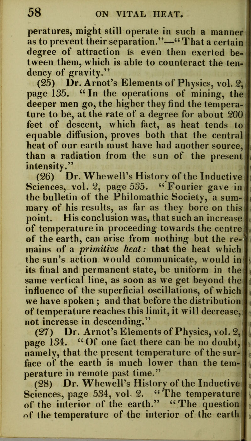 peratures, might still operate in such a manner as to prevent their separation.”—“ That a certain degree of attraction is even then exerted be- tween them, which is able to counteract the ten- dency of gravity.” (25) Dr. Arnot’s Elements of Physics, vol. 2, page 135. “In the operations of mining, the deeper men go, the higher they find the tempera- j ture to be, at the rate of a degree for about 200 feet of descent, which fact, as heat tends to equable diffusion, proves both that the central heat of our earth must have had another source, than a radiation from the sun of the present j intensity.’’ (26) Dr. Whewell’s History of the Inductive Sciences, vol. 2, page 535. “Fourier gave in the bulletin of the Philomathic Society, a sum- mary of his results, as far as they bore on this point. His conclusion was, that such an increase of temperature in proceeding towards the centre ’ of the earth, can arise from nothing but the re- ! mains of a primitive heat: that the heat which the sun’s action would communicate, would in its final and permanent state, be uniform in the same vertical line, as soon as we get beyond the influence of the superficial oscillations, of which we have spoken ; and that before the distribution of temperature reaches this limit, it will decrease, not increase in descending.” (27) Dr. Arnot’s Elements of Physics, vol. 2,' page 134. “Of one fact there can be no doubt, namely, that the present temperature of the sur- face of the earth is much lower than the tern-1 perature in remote past time.” (28) Dr. Whewell’s History of the Inductive Sciences, page 534, vol 2. “ The temperature of the interior of the earth.” “The question of the temperature of the interior of the earth