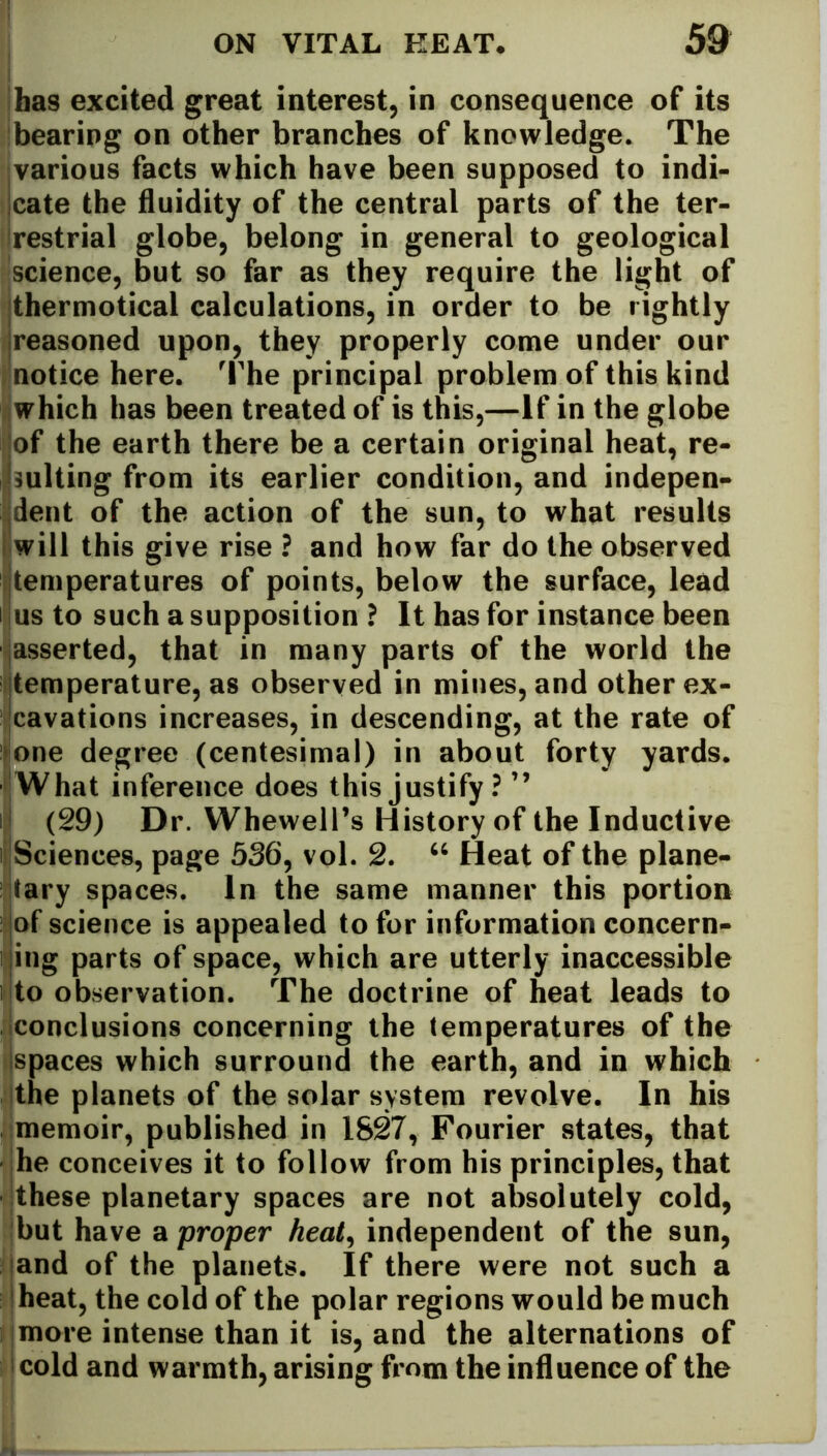 has excited great interest, in consequence of its bearing on other branches of knowledge. The various facts which have been supposed to indi- cate the fluidity of the central parts of the ter- restrial globe, belong in general to geological science, but so far as they require the light of thermotical calculations, in order to be rightly reasoned upon, they properly come under our notice here. The principal problem of this kind which has been treated of is this,—If in the globe I of the earth there be a certain original heat, re- sulting from its earlier condition, and indepen- dent of the action of the sun, to what results will this give rise ? and how far do the observed temperatures of points, below the surface, lead i us to such a supposition ? It has for instance been asserted, that in many parts of the world the temperature, as observed in mines, and other ex- cavations increases, in descending, at the rate of one degree (centesimal) in about forty yards. What inference does this justify ? ” (29) Dr. WhewelPs History of the Inductive i Sciences, page 536, vol. 2. “ Heat of the plane- tary spaces. In the same manner this portion of science is appealed to for information concern- ing parts of space, which are utterly inaccessible i to observation. The doctrine of heat leads to conclusions concerning the temperatures of the spaces which surround the earth, and in which the planets of the solar system revolve. In his memoir, published in 1827, Fourier states, that he conceives it to follow from his principles, that these planetary spaces are not absolutely cold, but have a proper heat, independent of the sun, and of the planets. If there were not such a heat, the cold of the polar regions would be much more intense than it is, and the alternations of cold and warmth, arising from the influence of the