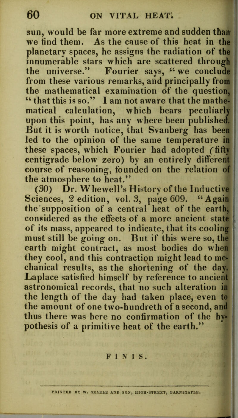 sun, would be far more extreme and sudden than we find them. As the cause of this heat in the planetary spaces, he assigns the radiation of the innumerable stars which are scattered through the universe.” Fourier says, 66 we conclude from these various remarks, and principally from the mathematical examination 6f the question, 46 that this is so.” I am not aware that the mathe- matical calculation, which bears peculiarly upon this point, has any where been published. But it is worth notice, that Svanberg has been led to the opinion of the same temperature in these spaces, which Fourier had adopted (fifty centigrade below zero) by an entirely different course of reasoning, founded on the relation of the atmosphere to heat.” (30) Dr. Whewell’s History of the Inductive Sciences, 2 edition, vol. 3, page 609. u Again the’supposition of a central heat of the earth, considered as the effects of a more ancient state of its mass, appeared to indicate, that its cooling must still be going on. But if this were so, the earth might contract, as most bodies do when they cool, and this contraction might lead to me- chanical results, as the shortening of the day. Laplace satisfied himself by reference to ancient astronomical records, that no such alteration in the length of the day had taken place, even to the amount of one two-hundreth of a second, and thus there was here no confirmation of the hy- pothesis of a primitive heat of the earth.” FINIS. P-RINTED BY W. SEARLE AND SON, UIGH-STREET, BARNSTAPLE.