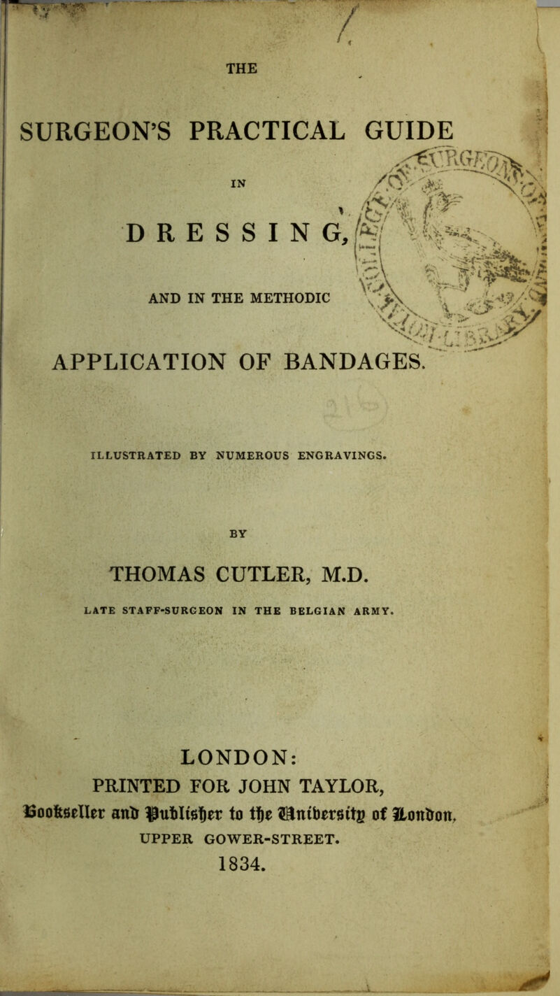 SURGEON’S PRACTICAL GUIDE -#\p % D R E S S I N G, K' , >i AND IN THE METHODIC APPLICATION OF BANDAGES. ILLUSTRATED BY NUMEROUS ENGRAVINGS. THOMAS CUTLER, M.D. LATE STAFF-SURGEON IN THE BELGIAN ARMY. LONDON: PRINTED FOR JOHN TAYLOR, Booltfieller anti to tje Sniborsitg of Honlron, UPPER GOWER-STREET. 1834.